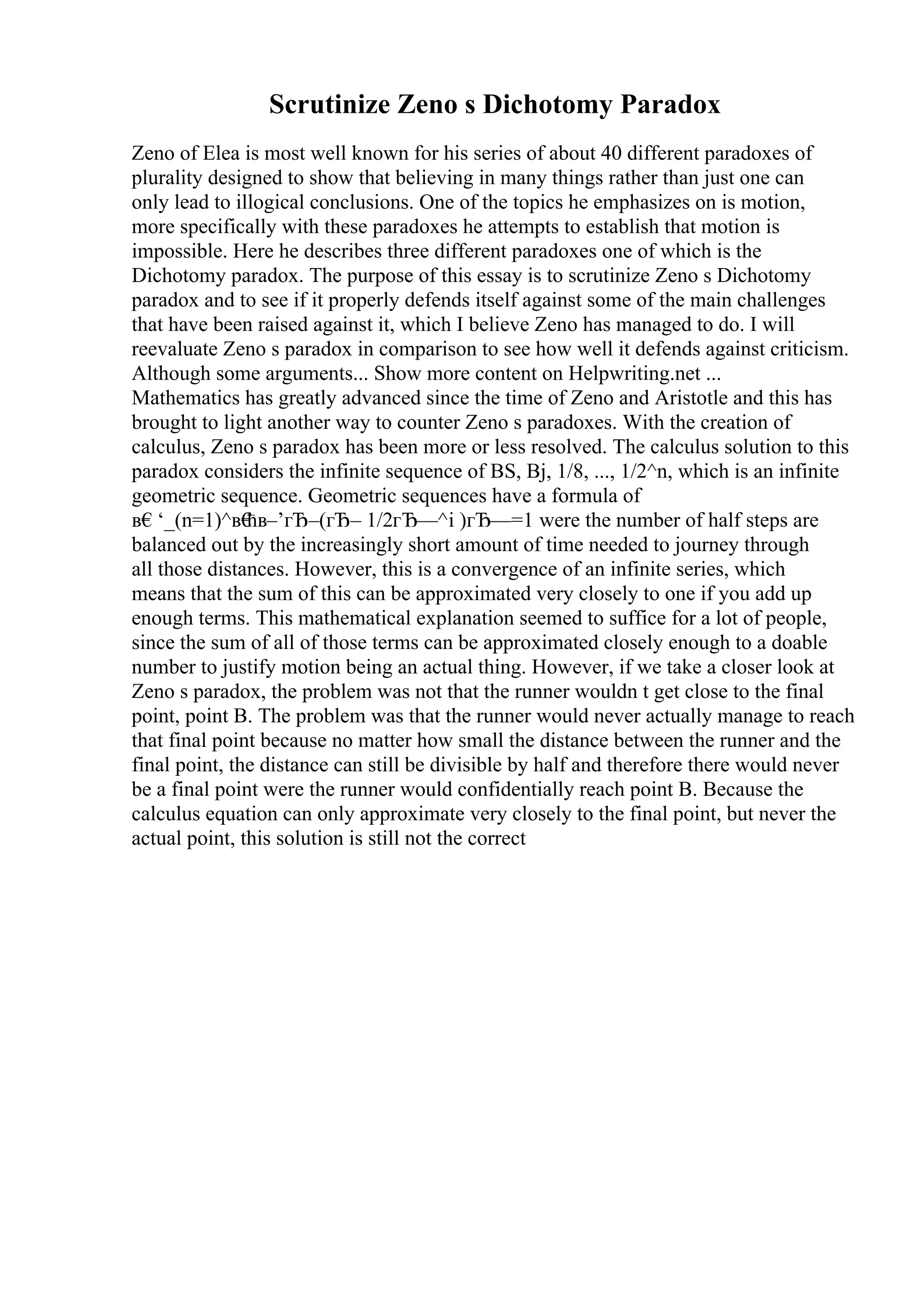 Scrutinize Zeno s Dichotomy Paradox
Zeno of Elea is most well known for his series of about 40 different paradoxes of
plurality designed to show that believing in many things rather than just one can
only lead to illogical conclusions. One of the topics he emphasizes on is motion,
more specifically with these paradoxes he attempts to establish that motion is
impossible. Here he describes three different paradoxes one of which is the
Dichotomy paradox. The purpose of this essay is to scrutinize Zeno s Dichotomy
paradox and to see if it properly defends itself against some of the main challenges
that have been raised against it, which I believe Zeno has managed to do. I will
reevaluate Zeno s paradox in comparison to see how well it defends against criticism.
Although some arguments... Show more content on Helpwriting.net ...
Mathematics has greatly advanced since the time of Zeno and Aristotle and this has
brought to light another way to counter Zeno s paradoxes. With the creation of
calculus, Zeno s paradox has been more or less resolved. The calculus solution to this
paradox considers the infinite sequence of ВЅ, Вј, 1/8, ..., 1/2^n, which is an infinite
geometric sequence. Geometric sequences have a formula of
в€‘_(n=1)^в€
ћв–’гЂ–(гЂ– 1/2гЂ—^i )гЂ—=1 were the number of half steps are
balanced out by the increasingly short amount of time needed to journey through
all those distances. However, this is a convergence of an infinite series, which
means that the sum of this can be approximated very closely to one if you add up
enough terms. This mathematical explanation seemed to suffice for a lot of people,
since the sum of all of those terms can be approximated closely enough to a doable
number to justify motion being an actual thing. However, if we take a closer look at
Zeno s paradox, the problem was not that the runner wouldn t get close to the final
point, point B. The problem was that the runner would never actually manage to reach
that final point because no matter how small the distance between the runner and the
final point, the distance can still be divisible by half and therefore there would never
be a final point were the runner would confidentially reach point B. Because the
calculus equation can only approximate very closely to the final point, but never the
actual point, this solution is still not the correct
 