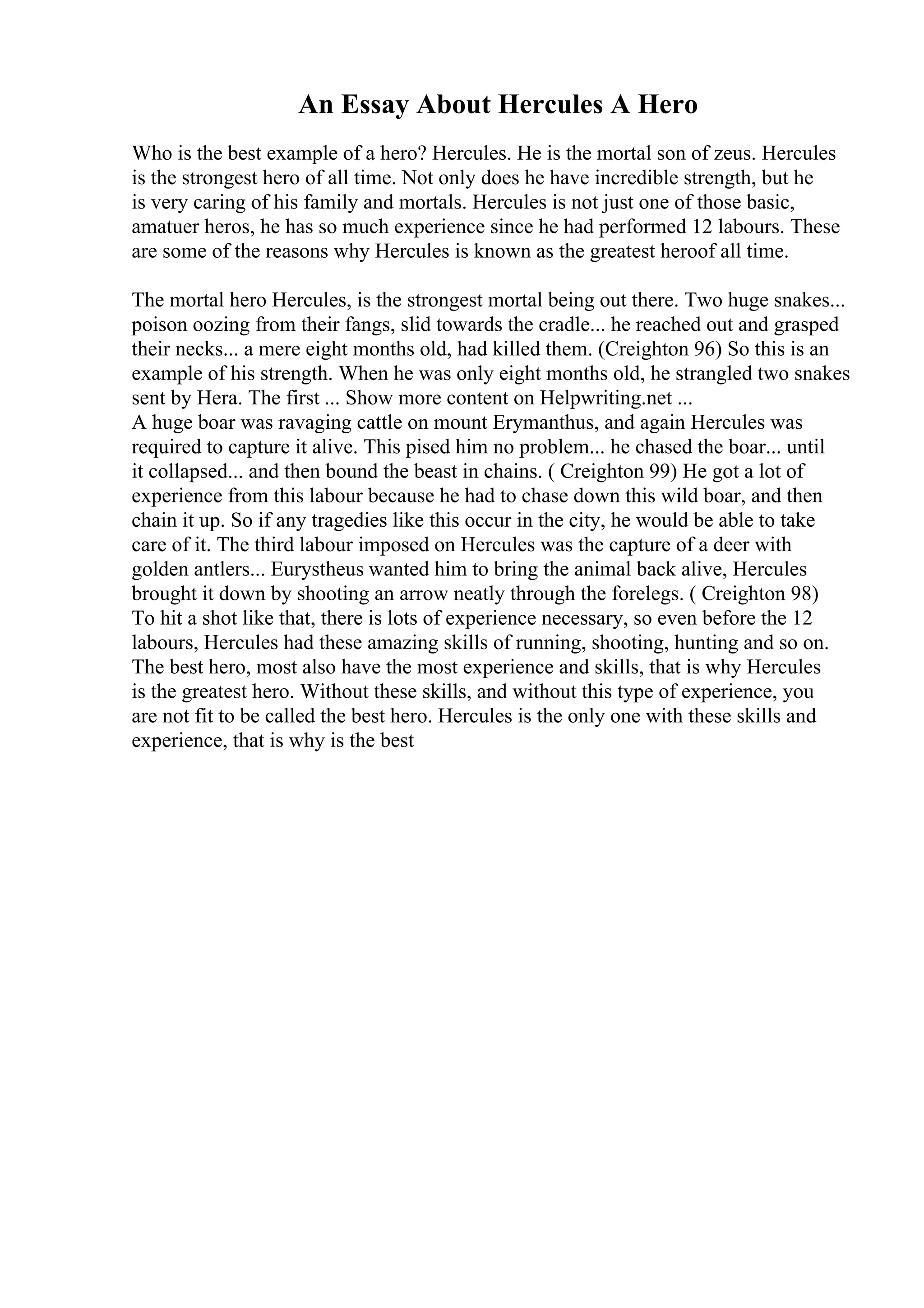 An Essay About Hercules A Hero
Who is the best example of a hero? Hercules. He is the mortal son of zeus. Hercules
is the strongest hero of all time. Not only does he have incredible strength, but he
is very caring of his family and mortals. Hercules is not just one of those basic,
amatuer heros, he has so much experience since he had performed 12 labours. These
are some of the reasons why Hercules is known as the greatest heroof all time.
The mortal hero Hercules, is the strongest mortal being out there. Two huge snakes...
poison oozing from their fangs, slid towards the cradle... he reached out and grasped
their necks... a mere eight months old, had killed them. (Creighton 96) So this is an
example of his strength. When he was only eight months old, he strangled two snakes
sent by Hera. The first ... Show more content on Helpwriting.net ...
A huge boar was ravaging cattle on mount Erymanthus, and again Hercules was
required to capture it alive. This pised him no problem... he chased the boar... until
it collapsed... and then bound the beast in chains. ( Creighton 99) He got a lot of
experience from this labour because he had to chase down this wild boar, and then
chain it up. So if any tragedies like this occur in the city, he would be able to take
care of it. The third labour imposed on Hercules was the capture of a deer with
golden antlers... Eurystheus wanted him to bring the animal back alive, Hercules
brought it down by shooting an arrow neatly through the forelegs. ( Creighton 98)
To hit a shot like that, there is lots of experience necessary, so even before the 12
labours, Hercules had these amazing skills of running, shooting, hunting and so on.
The best hero, most also have the most experience and skills, that is why Hercules
is the greatest hero. Without these skills, and without this type of experience, you
are not fit to be called the best hero. Hercules is the only one with these skills and
experience, that is why is the best
 