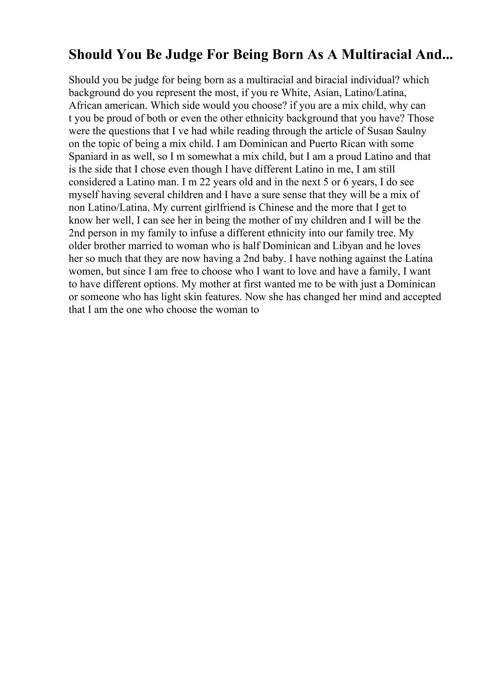 Should You Be Judge For Being Born As A Multiracial And...
Should you be judge for being born as a multiracial and biracial individual? which
background do you represent the most, if you re White, Asian, Latino/Latina,
African american. Which side would you choose? if you are a mix child, why can
t you be proud of both or even the other ethnicity background that you have? Those
were the questions that I ve had while reading through the article of Susan Saulny
on the topic of being a mix child. I am Dominican and Puerto Rican with some
Spaniard in as well, so I m somewhat a mix child, but I am a proud Latino and that
is the side that I chose even though I have different Latino in me, I am still
considered a Latino man. I m 22 years old and in the next 5 or 6 years, I do see
myself having several children and I have a sure sense that they will be a mix of
non Latino/Latina. My current girlfriend is Chinese and the more that I get to
know her well, I can see her in being the mother of my children and I will be the
2nd person in my family to infuse a different ethnicity into our family tree. My
older brother married to woman who is half Dominican and Libyan and he loves
her so much that they are now having a 2nd baby. I have nothing against the Latina
women, but since I am free to choose who I want to love and have a family, I want
to have different options. My mother at first wanted me to be with just a Dominican
or someone who has light skin features. Now she has changed her mind and accepted
that I am the one who choose the woman to
 