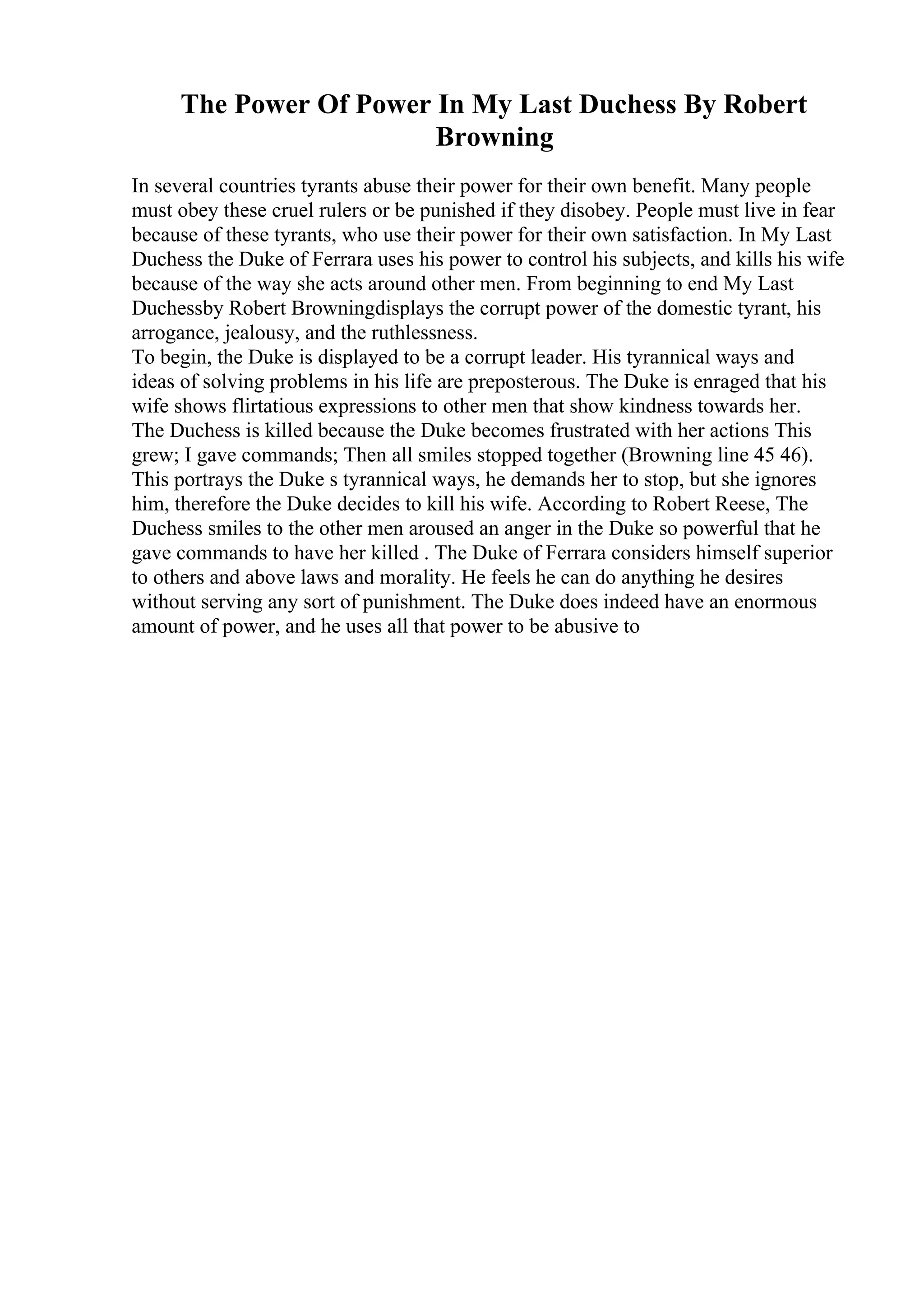 The Power Of Power In My Last Duchess By Robert
Browning
In several countries tyrants abuse their power for their own benefit. Many people
must obey these cruel rulers or be punished if they disobey. People must live in fear
because of these tyrants, who use their power for their own satisfaction. In My Last
Duchess the Duke of Ferrara uses his power to control his subjects, and kills his wife
because of the way she acts around other men. From beginning to end My Last
Duchessby Robert Browningdisplays the corrupt power of the domestic tyrant, his
arrogance, jealousy, and the ruthlessness.
To begin, the Duke is displayed to be a corrupt leader. His tyrannical ways and
ideas of solving problems in his life are preposterous. The Duke is enraged that his
wife shows flirtatious expressions to other men that show kindness towards her.
The Duchess is killed because the Duke becomes frustrated with her actions This
grew; I gave commands; Then all smiles stopped together (Browning line 45 46).
This portrays the Duke s tyrannical ways, he demands her to stop, but she ignores
him, therefore the Duke decides to kill his wife. According to Robert Reese, The
Duchess smiles to the other men aroused an anger in the Duke so powerful that he
gave commands to have her killed . The Duke of Ferrara considers himself superior
to others and above laws and morality. He feels he can do anything he desires
without serving any sort of punishment. The Duke does indeed have an enormous
amount of power, and he uses all that power to be abusive to
 