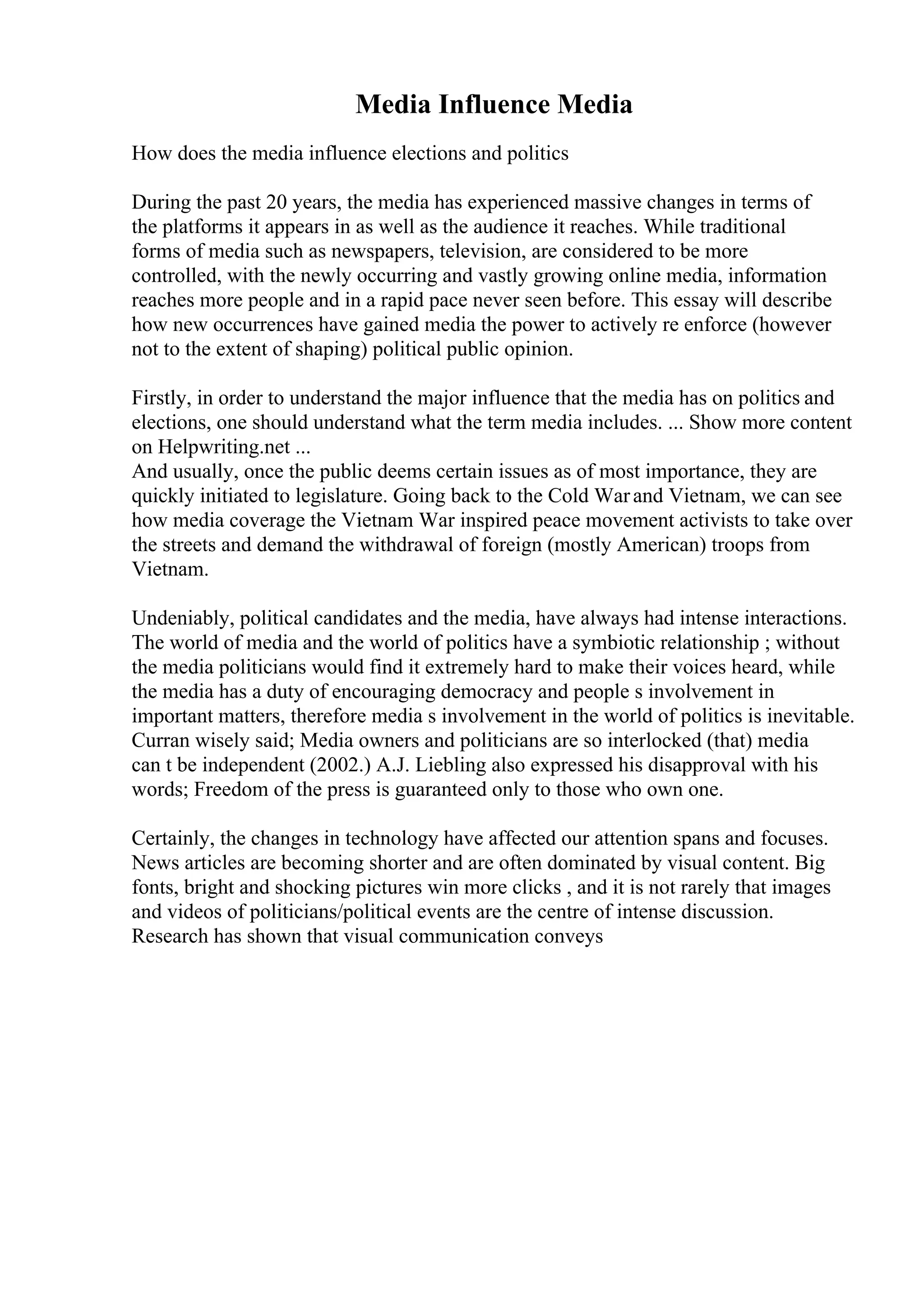 Media Influence Media
How does the media influence elections and politics
During the past 20 years, the media has experienced massive changes in terms of
the platforms it appears in as well as the audience it reaches. While traditional
forms of media such as newspapers, television, are considered to be more
controlled, with the newly occurring and vastly growing online media, information
reaches more people and in a rapid pace never seen before. This essay will describe
how new occurrences have gained media the power to actively re enforce (however
not to the extent of shaping) political public opinion.
Firstly, in order to understand the major influence that the media has on politics and
elections, one should understand what the term media includes. ... Show more content
on Helpwriting.net ...
And usually, once the public deems certain issues as of most importance, they are
quickly initiated to legislature. Going back to the Cold Warand Vietnam, we can see
how media coverage the Vietnam War inspired peace movement activists to take over
the streets and demand the withdrawal of foreign (mostly American) troops from
Vietnam.
Undeniably, political candidates and the media, have always had intense interactions.
The world of media and the world of politics have a symbiotic relationship ; without
the media politicians would find it extremely hard to make their voices heard, while
the media has a duty of encouraging democracy and people s involvement in
important matters, therefore media s involvement in the world of politics is inevitable.
Curran wisely said; Media owners and politicians are so interlocked (that) media
can t be independent (2002.) A.J. Liebling also expressed his disapproval with his
words; Freedom of the press is guaranteed only to those who own one.
Certainly, the changes in technology have affected our attention spans and focuses.
News articles are becoming shorter and are often dominated by visual content. Big
fonts, bright and shocking pictures win more clicks , and it is not rarely that images
and videos of politicians/political events are the centre of intense discussion.
Research has shown that visual communication conveys
 