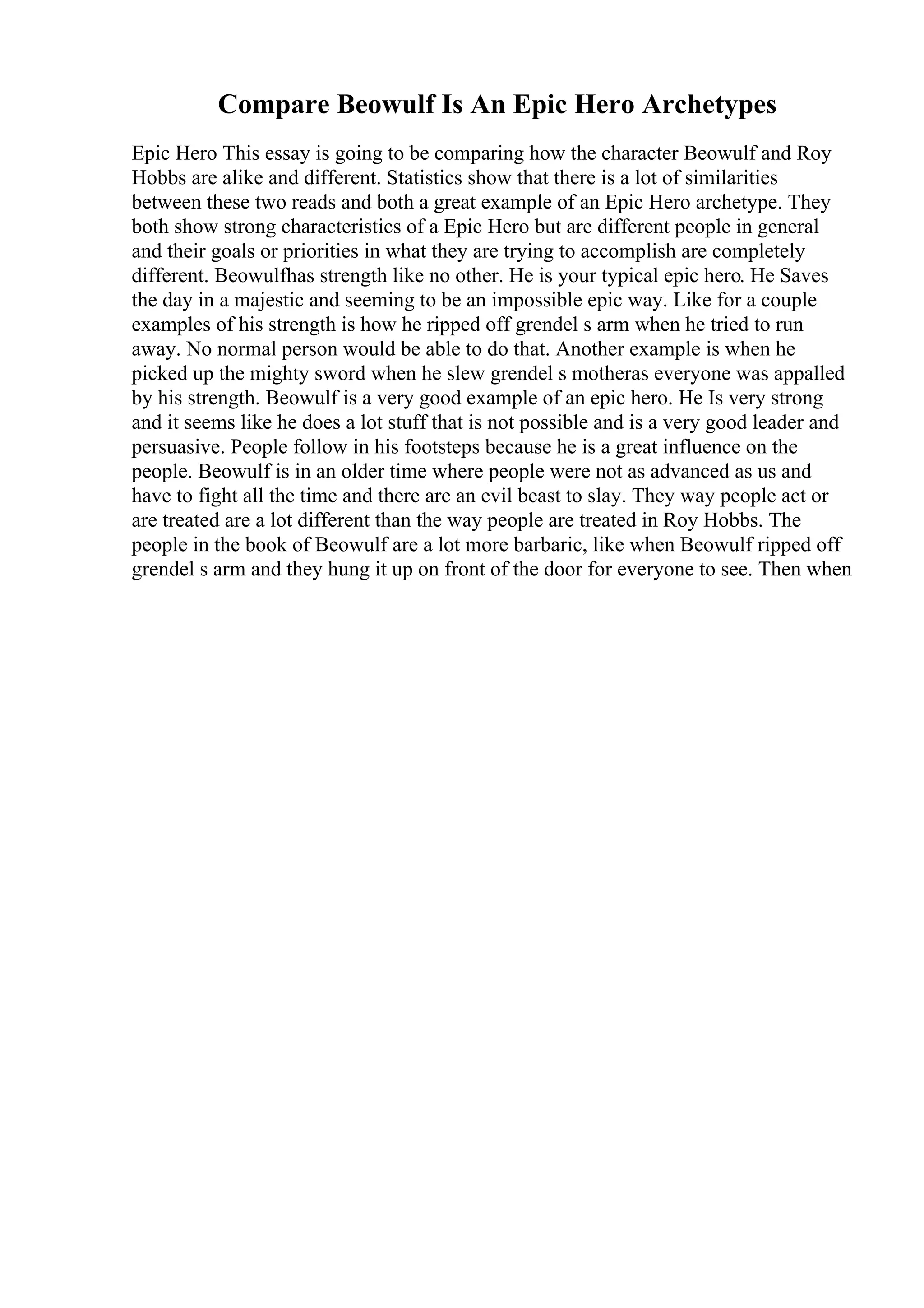 Compare Beowulf Is An Epic Hero Archetypes
Epic Hero This essay is going to be comparing how the character Beowulf and Roy
Hobbs are alike and different. Statistics show that there is a lot of similarities
between these two reads and both a great example of an Epic Hero archetype. They
both show strong characteristics of a Epic Hero but are different people in general
and their goals or priorities in what they are trying to accomplish are completely
different. Beowulfhas strength like no other. He is your typical epic hero. He Saves
the day in a majestic and seeming to be an impossible epic way. Like for a couple
examples of his strength is how he ripped off grendel s arm when he tried to run
away. No normal person would be able to do that. Another example is when he
picked up the mighty sword when he slew grendel s motheras everyone was appalled
by his strength. Beowulf is a very good example of an epic hero. He Is very strong
and it seems like he does a lot stuff that is not possible and is a very good leader and
persuasive. People follow in his footsteps because he is a great influence on the
people. Beowulf is in an older time where people were not as advanced as us and
have to fight all the time and there are an evil beast to slay. They way people act or
are treated are a lot different than the way people are treated in Roy Hobbs. The
people in the book of Beowulf are a lot more barbaric, like when Beowulf ripped off
grendel s arm and they hung it up on front of the door for everyone to see. Then when
 