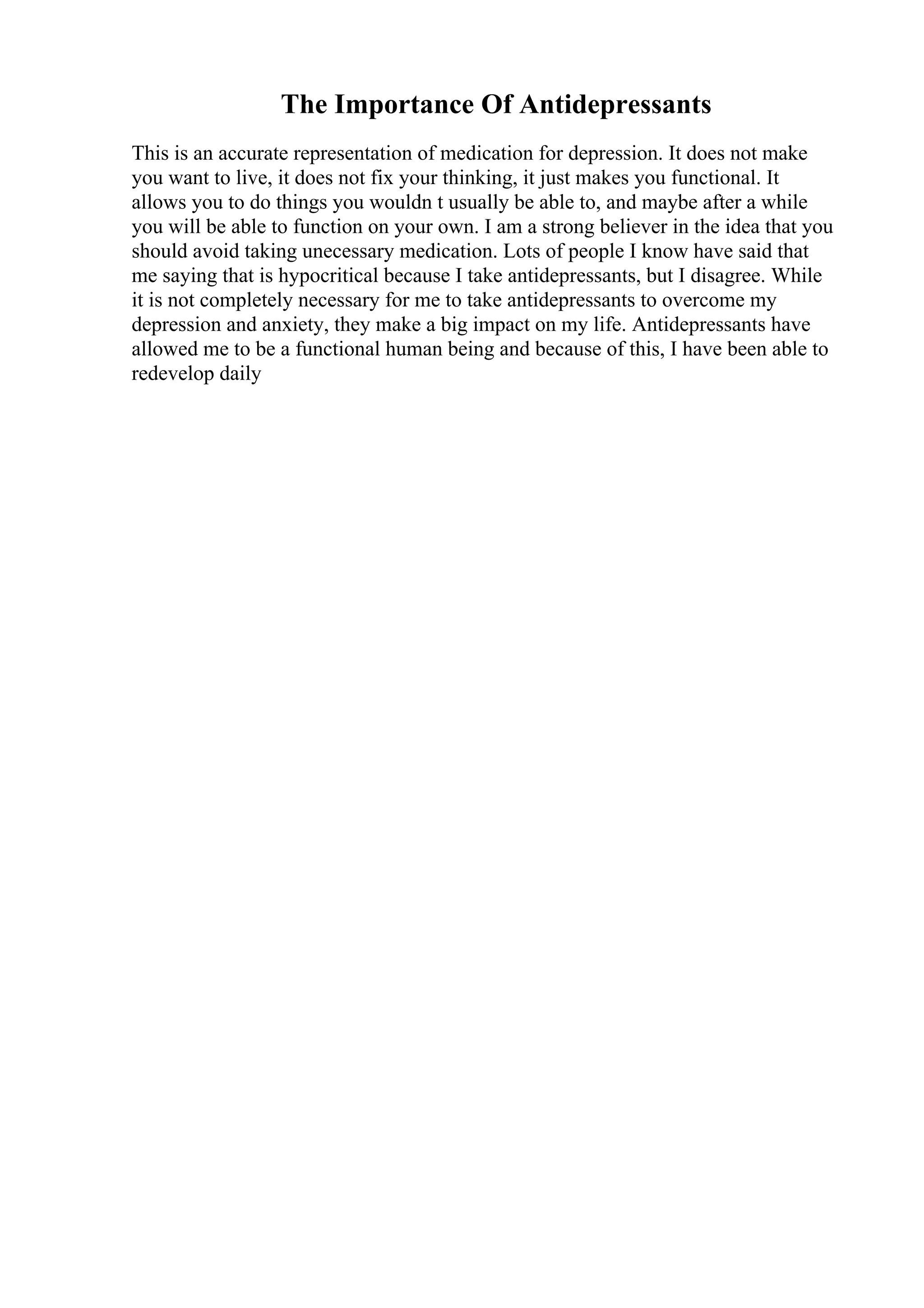The Importance Of Antidepressants
This is an accurate representation of medication for depression. It does not make
you want to live, it does not fix your thinking, it just makes you functional. It
allows you to do things you wouldn t usually be able to, and maybe after a while
you will be able to function on your own. I am a strong believer in the idea that you
should avoid taking unecessary medication. Lots of people I know have said that
me saying that is hypocritical because I take antidepressants, but I disagree. While
it is not completely necessary for me to take antidepressants to overcome my
depression and anxiety, they make a big impact on my life. Antidepressants have
allowed me to be a functional human being and because of this, I have been able to
redevelop daily
 