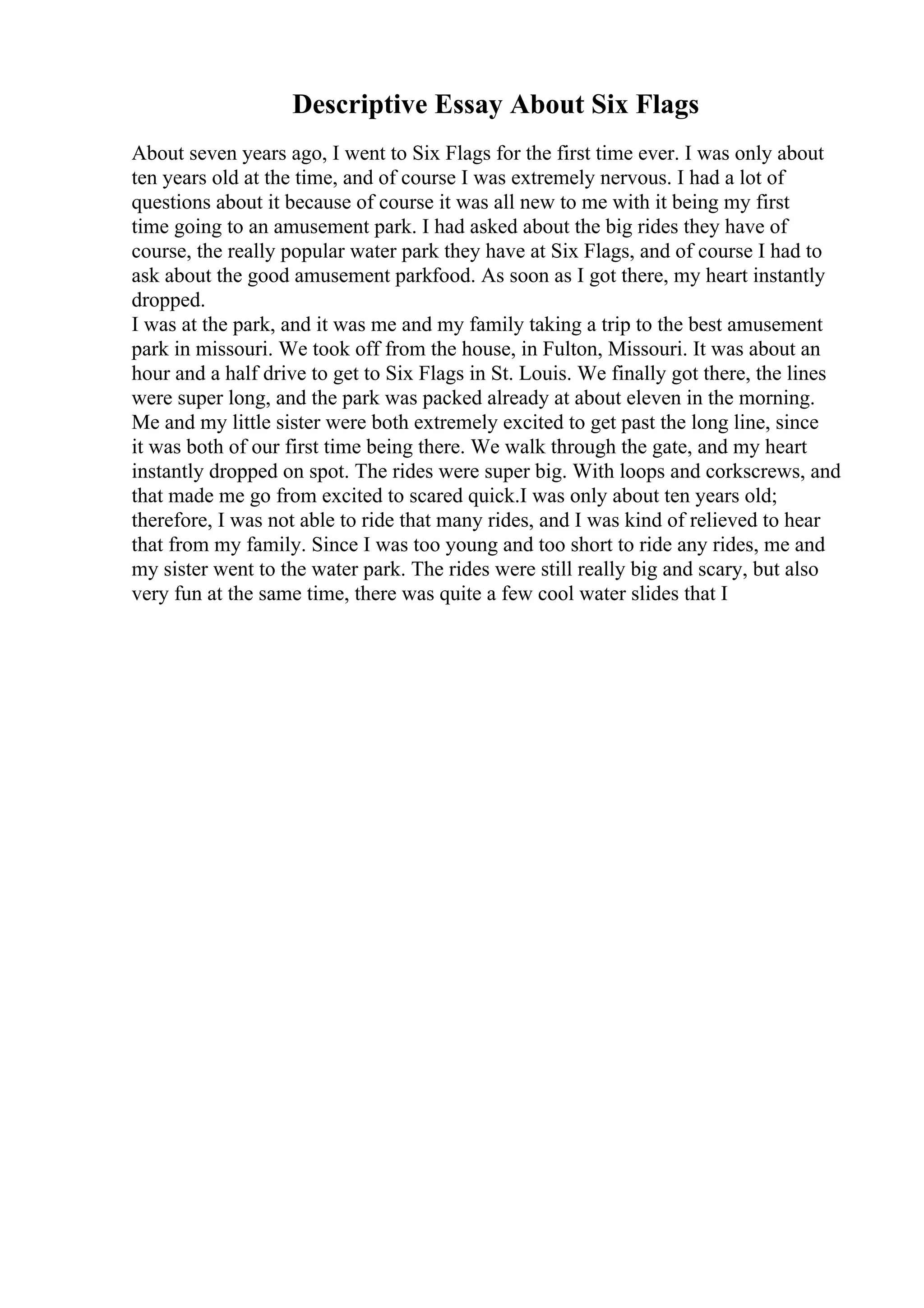 Descriptive Essay About Six Flags
About seven years ago, I went to Six Flags for the first time ever. I was only about
ten years old at the time, and of course I was extremely nervous. I had a lot of
questions about it because of course it was all new to me with it being my first
time going to an amusement park. I had asked about the big rides they have of
course, the really popular water park they have at Six Flags, and of course I had to
ask about the good amusement parkfood. As soon as I got there, my heart instantly
dropped.
I was at the park, and it was me and my family taking a trip to the best amusement
park in missouri. We took off from the house, in Fulton, Missouri. It was about an
hour and a half drive to get to Six Flags in St. Louis. We finally got there, the lines
were super long, and the park was packed already at about eleven in the morning.
Me and my little sister were both extremely excited to get past the long line, since
it was both of our first time being there. We walk through the gate, and my heart
instantly dropped on spot. The rides were super big. With loops and corkscrews, and
that made me go from excited to scared quick.I was only about ten years old;
therefore, I was not able to ride that many rides, and I was kind of relieved to hear
that from my family. Since I was too young and too short to ride any rides, me and
my sister went to the water park. The rides were still really big and scary, but also
very fun at the same time, there was quite a few cool water slides that I
 