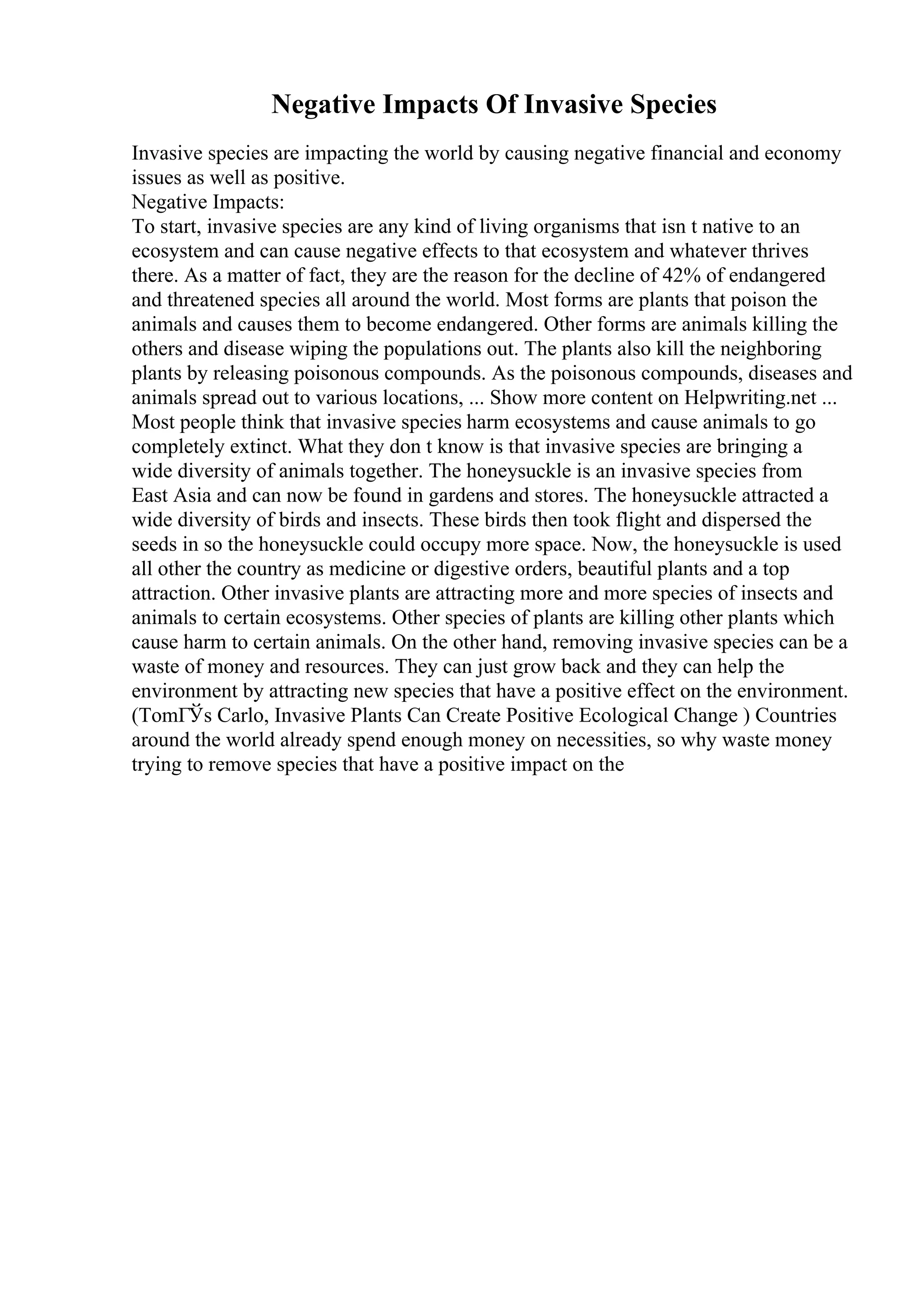 Negative Impacts Of Invasive Species
Invasive species are impacting the world by causing negative financial and economy
issues as well as positive.
Negative Impacts:
To start, invasive species are any kind of living organisms that isn t native to an
ecosystem and can cause negative effects to that ecosystem and whatever thrives
there. As a matter of fact, they are the reason for the decline of 42% of endangered
and threatened species all around the world. Most forms are plants that poison the
animals and causes them to become endangered. Other forms are animals killing the
others and disease wiping the populations out. The plants also kill the neighboring
plants by releasing poisonous compounds. As the poisonous compounds, diseases and
animals spread out to various locations, ... Show more content on Helpwriting.net ...
Most people think that invasive species harm ecosystems and cause animals to go
completely extinct. What they don t know is that invasive species are bringing a
wide diversity of animals together. The honeysuckle is an invasive species from
East Asia and can now be found in gardens and stores. The honeysuckle attracted a
wide diversity of birds and insects. These birds then took flight and dispersed the
seeds in so the honeysuckle could occupy more space. Now, the honeysuckle is used
all other the country as medicine or digestive orders, beautiful plants and a top
attraction. Other invasive plants are attracting more and more species of insects and
animals to certain ecosystems. Other species of plants are killing other plants which
cause harm to certain animals. On the other hand, removing invasive species can be a
waste of money and resources. They can just grow back and they can help the
environment by attracting new species that have a positive effect on the environment.
(TomГЎs Carlo, Invasive Plants Can Create Positive Ecological Change ) Countries
around the world already spend enough money on necessities, so why waste money
trying to remove species that have a positive impact on the
 