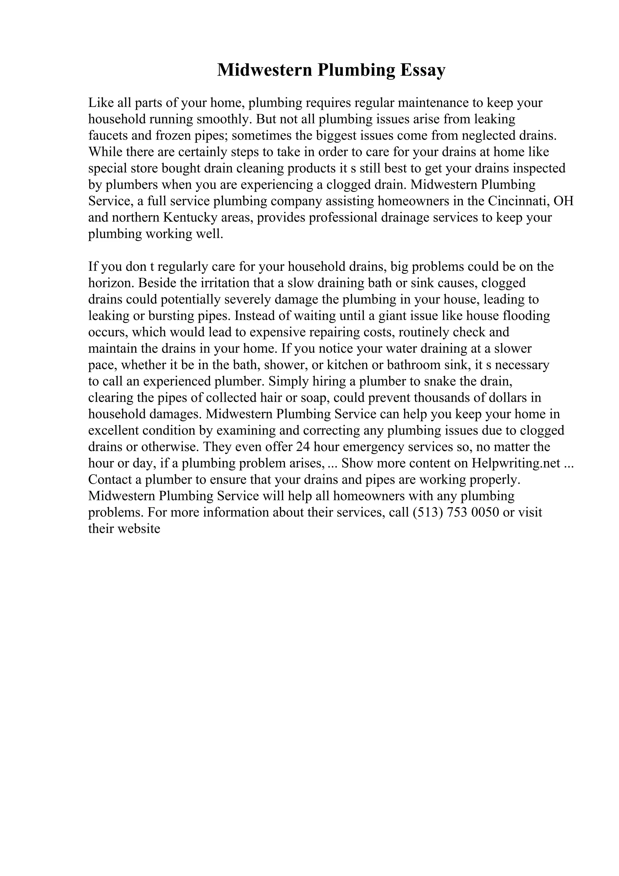 Midwestern Plumbing Essay
Like all parts of your home, plumbing requires regular maintenance to keep your
household running smoothly. But not all plumbing issues arise from leaking
faucets and frozen pipes; sometimes the biggest issues come from neglected drains.
While there are certainly steps to take in order to care for your drains at home like
special store bought drain cleaning products it s still best to get your drains inspected
by plumbers when you are experiencing a clogged drain. Midwestern Plumbing
Service, a full service plumbing company assisting homeowners in the Cincinnati, OH
and northern Kentucky areas, provides professional drainage services to keep your
plumbing working well.
If you don t regularly care for your household drains, big problems could be on the
horizon. Beside the irritation that a slow draining bath or sink causes, clogged
drains could potentially severely damage the plumbing in your house, leading to
leaking or bursting pipes. Instead of waiting until a giant issue like house flooding
occurs, which would lead to expensive repairing costs, routinely check and
maintain the drains in your home. If you notice your water draining at a slower
pace, whether it be in the bath, shower, or kitchen or bathroom sink, it s necessary
to call an experienced plumber. Simply hiring a plumber to snake the drain,
clearing the pipes of collected hair or soap, could prevent thousands of dollars in
household damages. Midwestern Plumbing Service can help you keep your home in
excellent condition by examining and correcting any plumbing issues due to clogged
drains or otherwise. They even offer 24 hour emergency services so, no matter the
hour or day, if a plumbing problem arises, ... Show more content on Helpwriting.net ...
Contact a plumber to ensure that your drains and pipes are working properly.
Midwestern Plumbing Service will help all homeowners with any plumbing
problems. For more information about their services, call (513) 753 0050 or visit
their website
 