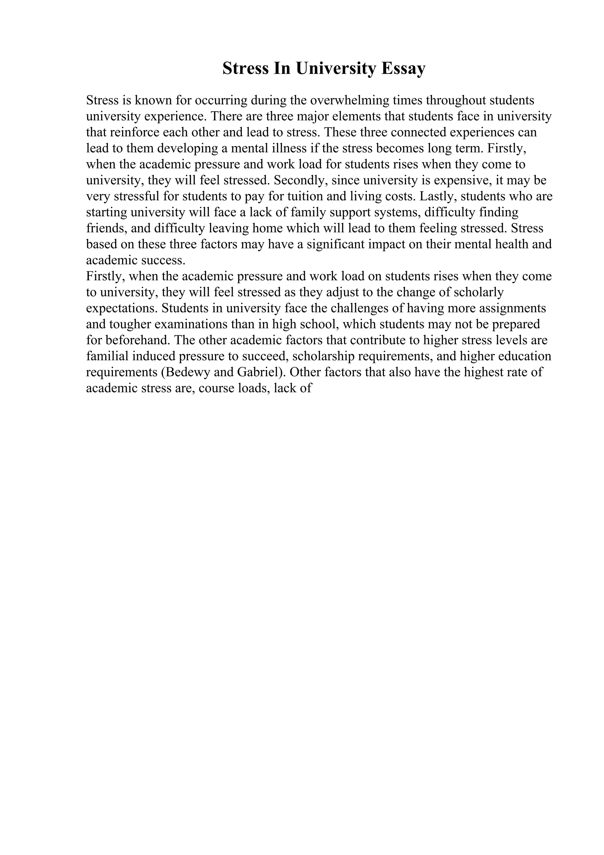 Stress In University Essay
Stress is known for occurring during the overwhelming times throughout students
university experience. There are three major elements that students face in university
that reinforce each other and lead to stress. These three connected experiences can
lead to them developing a mental illness if the stress becomes long term. Firstly,
when the academic pressure and work load for students rises when they come to
university, they will feel stressed. Secondly, since university is expensive, it may be
very stressful for students to pay for tuition and living costs. Lastly, students who are
starting university will face a lack of family support systems, difficulty finding
friends, and difficulty leaving home which will lead to them feeling stressed. Stress
based on these three factors may have a significant impact on their mental health and
academic success.
Firstly, when the academic pressure and work load on students rises when they come
to university, they will feel stressed as they adjust to the change of scholarly
expectations. Students in university face the challenges of having more assignments
and tougher examinations than in high school, which students may not be prepared
for beforehand. The other academic factors that contribute to higher stress levels are
familial induced pressure to succeed, scholarship requirements, and higher education
requirements (Bedewy and Gabriel). Other factors that also have the highest rate of
academic stress are, course loads, lack of
 