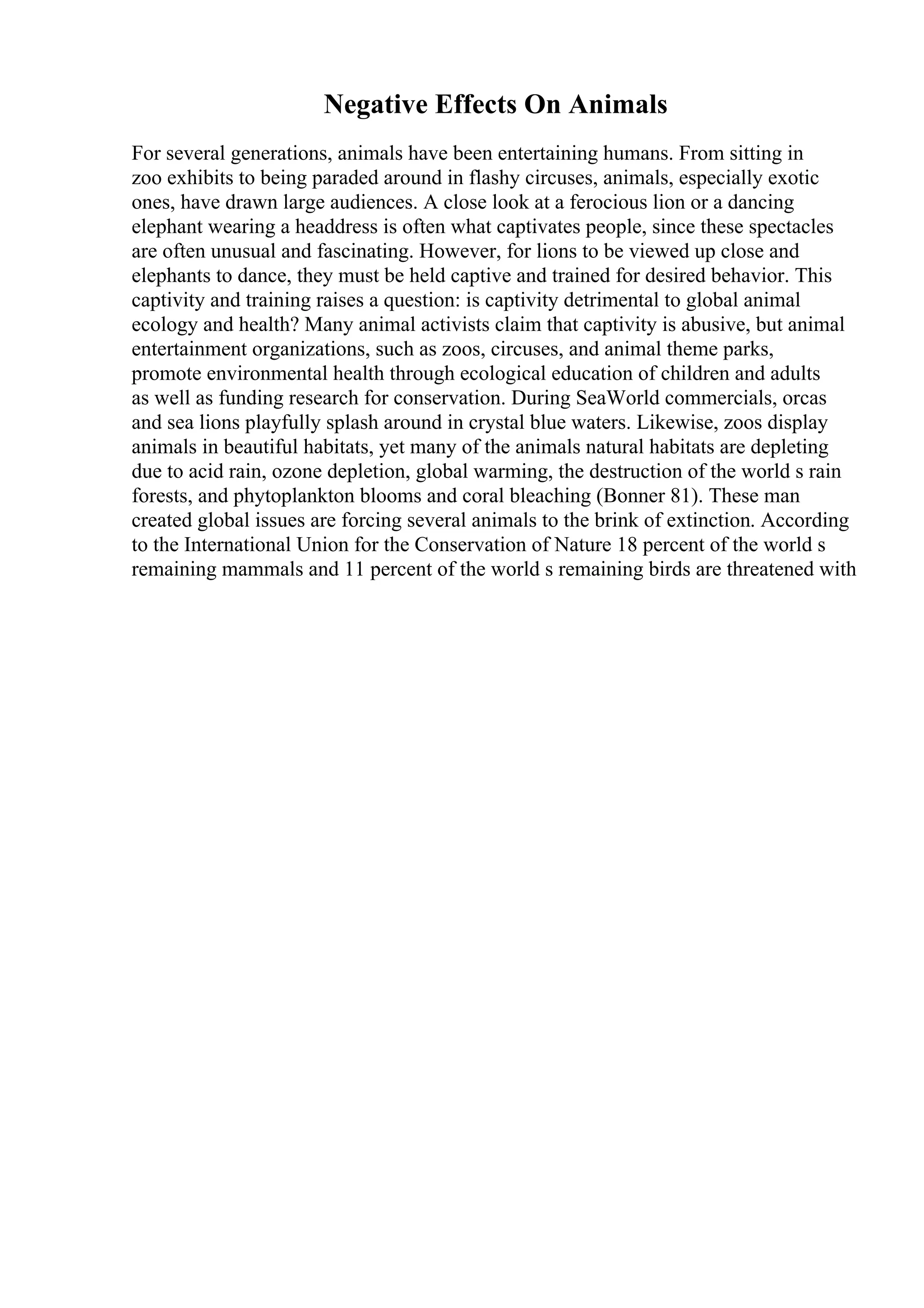 Negative Effects On Animals
For several generations, animals have been entertaining humans. From sitting in
zoo exhibits to being paraded around in flashy circuses, animals, especially exotic
ones, have drawn large audiences. A close look at a ferocious lion or a dancing
elephant wearing a headdress is often what captivates people, since these spectacles
are often unusual and fascinating. However, for lions to be viewed up close and
elephants to dance, they must be held captive and trained for desired behavior. This
captivity and training raises a question: is captivity detrimental to global animal
ecology and health? Many animal activists claim that captivity is abusive, but animal
entertainment organizations, such as zoos, circuses, and animal theme parks,
promote environmental health through ecological education of children and adults
as well as funding research for conservation. During SeaWorld commercials, orcas
and sea lions playfully splash around in crystal blue waters. Likewise, zoos display
animals in beautiful habitats, yet many of the animals natural habitats are depleting
due to acid rain, ozone depletion, global warming, the destruction of the world s rain
forests, and phytoplankton blooms and coral bleaching (Bonner 81). These man
created global issues are forcing several animals to the brink of extinction. According
to the International Union for the Conservation of Nature 18 percent of the world s
remaining mammals and 11 percent of the world s remaining birds are threatened with
 