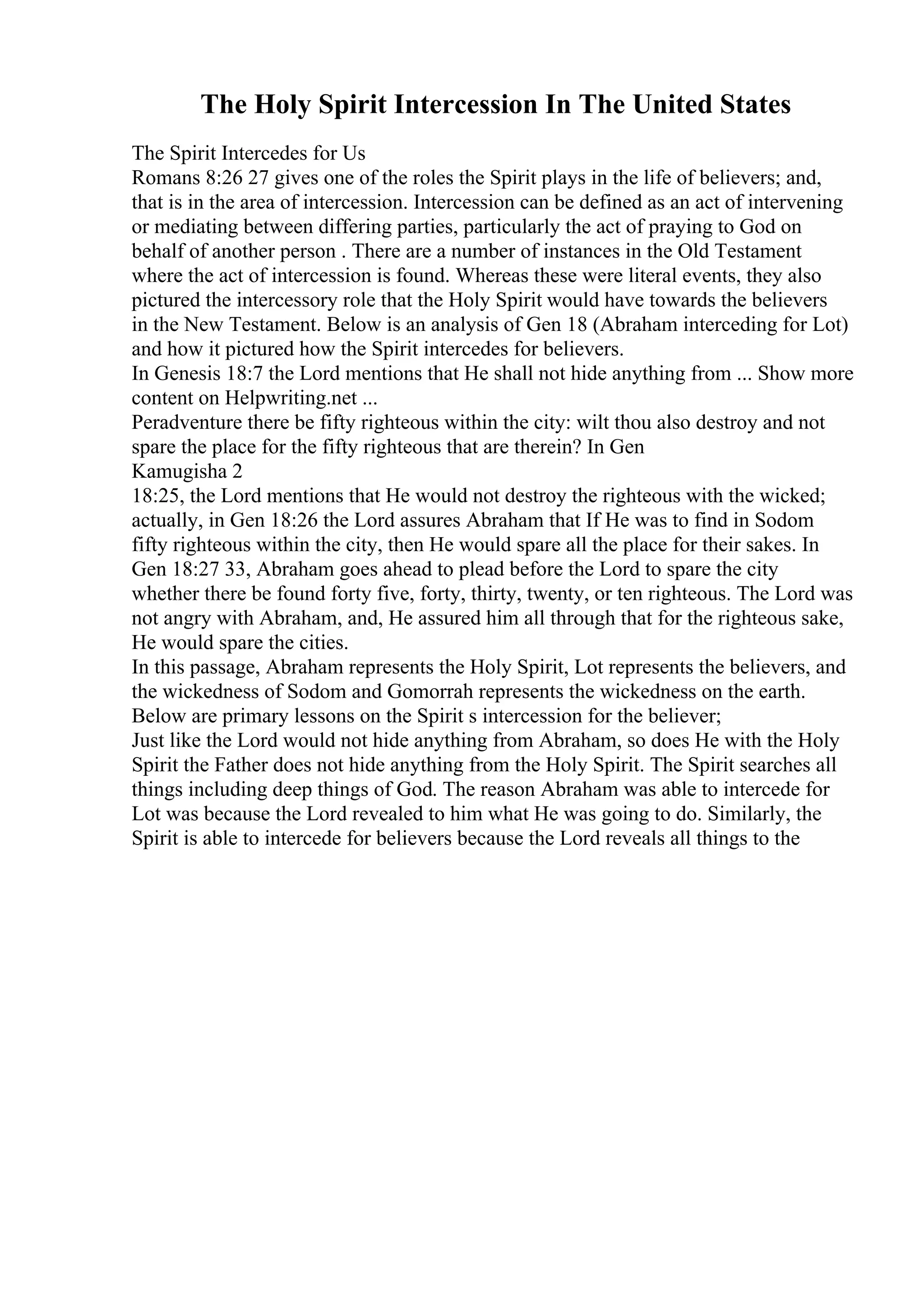 The Holy Spirit Intercession In The United States
The Spirit Intercedes for Us
Romans 8:26 27 gives one of the roles the Spirit plays in the life of believers; and,
that is in the area of intercession. Intercession can be defined as an act of intervening
or mediating between differing parties, particularly the act of praying to God on
behalf of another person . There are a number of instances in the Old Testament
where the act of intercession is found. Whereas these were literal events, they also
pictured the intercessory role that the Holy Spirit would have towards the believers
in the New Testament. Below is an analysis of Gen 18 (Abraham interceding for Lot)
and how it pictured how the Spirit intercedes for believers.
In Genesis 18:7 the Lord mentions that He shall not hide anything from ... Show more
content on Helpwriting.net ...
Peradventure there be fifty righteous within the city: wilt thou also destroy and not
spare the place for the fifty righteous that are therein? In Gen
Kamugisha 2
18:25, the Lord mentions that He would not destroy the righteous with the wicked;
actually, in Gen 18:26 the Lord assures Abraham that If He was to find in Sodom
fifty righteous within the city, then He would spare all the place for their sakes. In
Gen 18:27 33, Abraham goes ahead to plead before the Lord to spare the city
whether there be found forty five, forty, thirty, twenty, or ten righteous. The Lord was
not angry with Abraham, and, He assured him all through that for the righteous sake,
He would spare the cities.
In this passage, Abraham represents the Holy Spirit, Lot represents the believers, and
the wickedness of Sodom and Gomorrah represents the wickedness on the earth.
Below are primary lessons on the Spirit s intercession for the believer;
Just like the Lord would not hide anything from Abraham, so does He with the Holy
Spirit the Father does not hide anything from the Holy Spirit. The Spirit searches all
things including deep things of God. The reason Abraham was able to intercede for
Lot was because the Lord revealed to him what He was going to do. Similarly, the
Spirit is able to intercede for believers because the Lord reveals all things to the
 