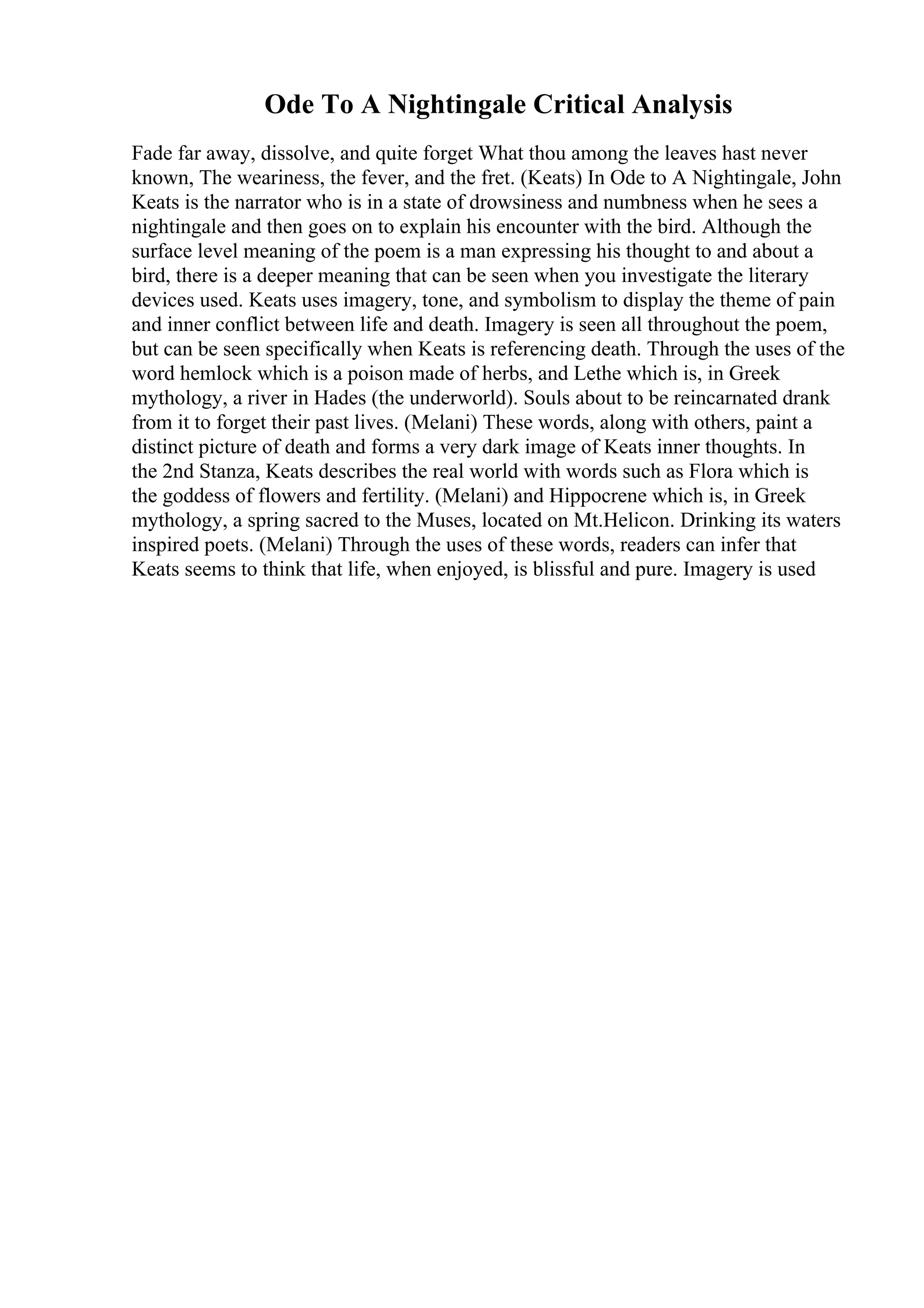 Ode To A Nightingale Critical Analysis
Fade far away, dissolve, and quite forget What thou among the leaves hast never
known, The weariness, the fever, and the fret. (Keats) In Ode to A Nightingale, John
Keats is the narrator who is in a state of drowsiness and numbness when he sees a
nightingale and then goes on to explain his encounter with the bird. Although the
surface level meaning of the poem is a man expressing his thought to and about a
bird, there is a deeper meaning that can be seen when you investigate the literary
devices used. Keats uses imagery, tone, and symbolism to display the theme of pain
and inner conflict between life and death. Imagery is seen all throughout the poem,
but can be seen specifically when Keats is referencing death. Through the uses of the
word hemlock which is a poison made of herbs, and Lethe which is, in Greek
mythology, a river in Hades (the underworld). Souls about to be reincarnated drank
from it to forget their past lives. (Melani) These words, along with others, paint a
distinct picture of death and forms a very dark image of Keats inner thoughts. In
the 2nd Stanza, Keats describes the real world with words such as Flora which is
the goddess of flowers and fertility. (Melani) and Hippocrene which is, in Greek
mythology, a spring sacred to the Muses, located on Mt.Helicon. Drinking its waters
inspired poets. (Melani) Through the uses of these words, readers can infer that
Keats seems to think that life, when enjoyed, is blissful and pure. Imagery is used
 