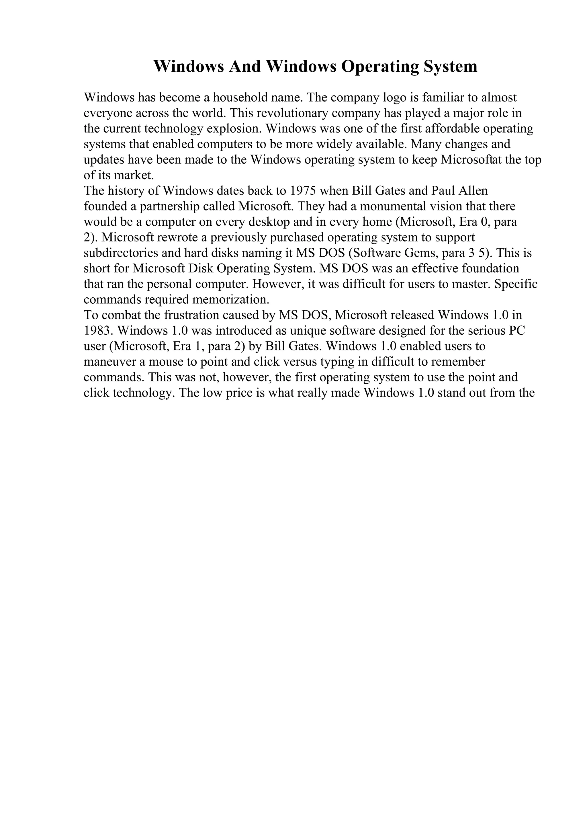 Windows And Windows Operating System
Windows has become a household name. The company logo is familiar to almost
everyone across the world. This revolutionary company has played a major role in
the current technology explosion. Windows was one of the first affordable operating
systems that enabled computers to be more widely available. Many changes and
updates have been made to the Windows operating system to keep Microsoftat the top
of its market.
The history of Windows dates back to 1975 when Bill Gates and Paul Allen
founded a partnership called Microsoft. They had a monumental vision that there
would be a computer on every desktop and in every home (Microsoft, Era 0, para
2). Microsoft rewrote a previously purchased operating system to support
subdirectories and hard disks naming it MS DOS (Software Gems, para 3 5). This is
short for Microsoft Disk Operating System. MS DOS was an effective foundation
that ran the personal computer. However, it was difficult for users to master. Specific
commands required memorization.
To combat the frustration caused by MS DOS, Microsoft released Windows 1.0 in
1983. Windows 1.0 was introduced as unique software designed for the serious PC
user (Microsoft, Era 1, para 2) by Bill Gates. Windows 1.0 enabled users to
maneuver a mouse to point and click versus typing in difficult to remember
commands. This was not, however, the first operating system to use the point and
click technology. The low price is what really made Windows 1.0 stand out from the
 