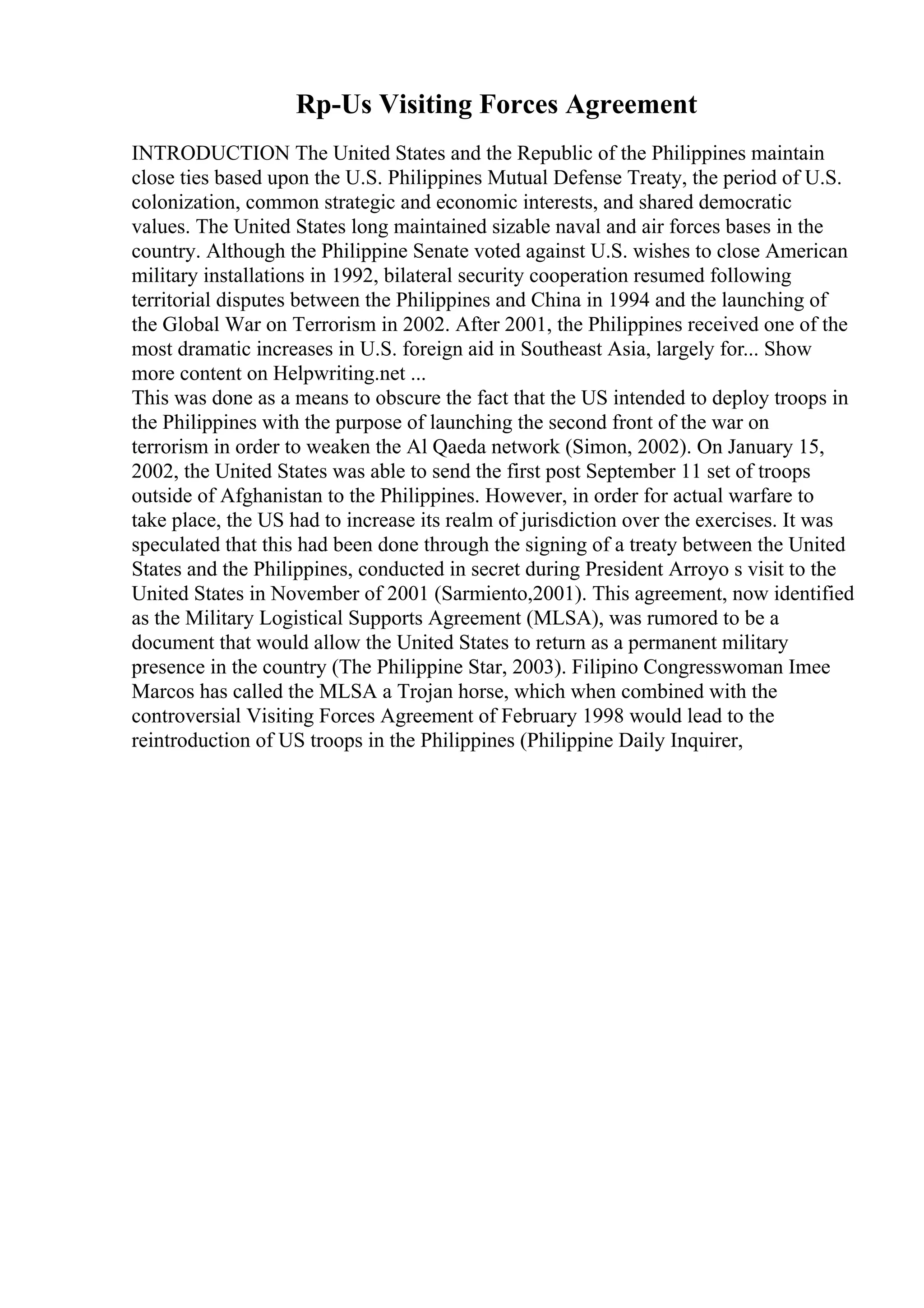 Rp-Us Visiting Forces Agreement
INTRODUCTION The United States and the Republic of the Philippines maintain
close ties based upon the U.S. Philippines Mutual Defense Treaty, the period of U.S.
colonization, common strategic and economic interests, and shared democratic
values. The United States long maintained sizable naval and air forces bases in the
country. Although the Philippine Senate voted against U.S. wishes to close American
military installations in 1992, bilateral security cooperation resumed following
territorial disputes between the Philippines and China in 1994 and the launching of
the Global War on Terrorism in 2002. After 2001, the Philippines received one of the
most dramatic increases in U.S. foreign aid in Southeast Asia, largely for... Show
more content on Helpwriting.net ...
This was done as a means to obscure the fact that the US intended to deploy troops in
the Philippines with the purpose of launching the second front of the war on
terrorism in order to weaken the Al Qaeda network (Simon, 2002). On January 15,
2002, the United States was able to send the first post September 11 set of troops
outside of Afghanistan to the Philippines. However, in order for actual warfare to
take place, the US had to increase its realm of jurisdiction over the exercises. It was
speculated that this had been done through the signing of a treaty between the United
States and the Philippines, conducted in secret during President Arroyo s visit to the
United States in November of 2001 (Sarmiento,2001). This agreement, now identified
as the Military Logistical Supports Agreement (MLSA), was rumored to be a
document that would allow the United States to return as a permanent military
presence in the country (The Philippine Star, 2003). Filipino Congresswoman Imee
Marcos has called the MLSA a Trojan horse, which when combined with the
controversial Visiting Forces Agreement of February 1998 would lead to the
reintroduction of US troops in the Philippines (Philippine Daily Inquirer,
 