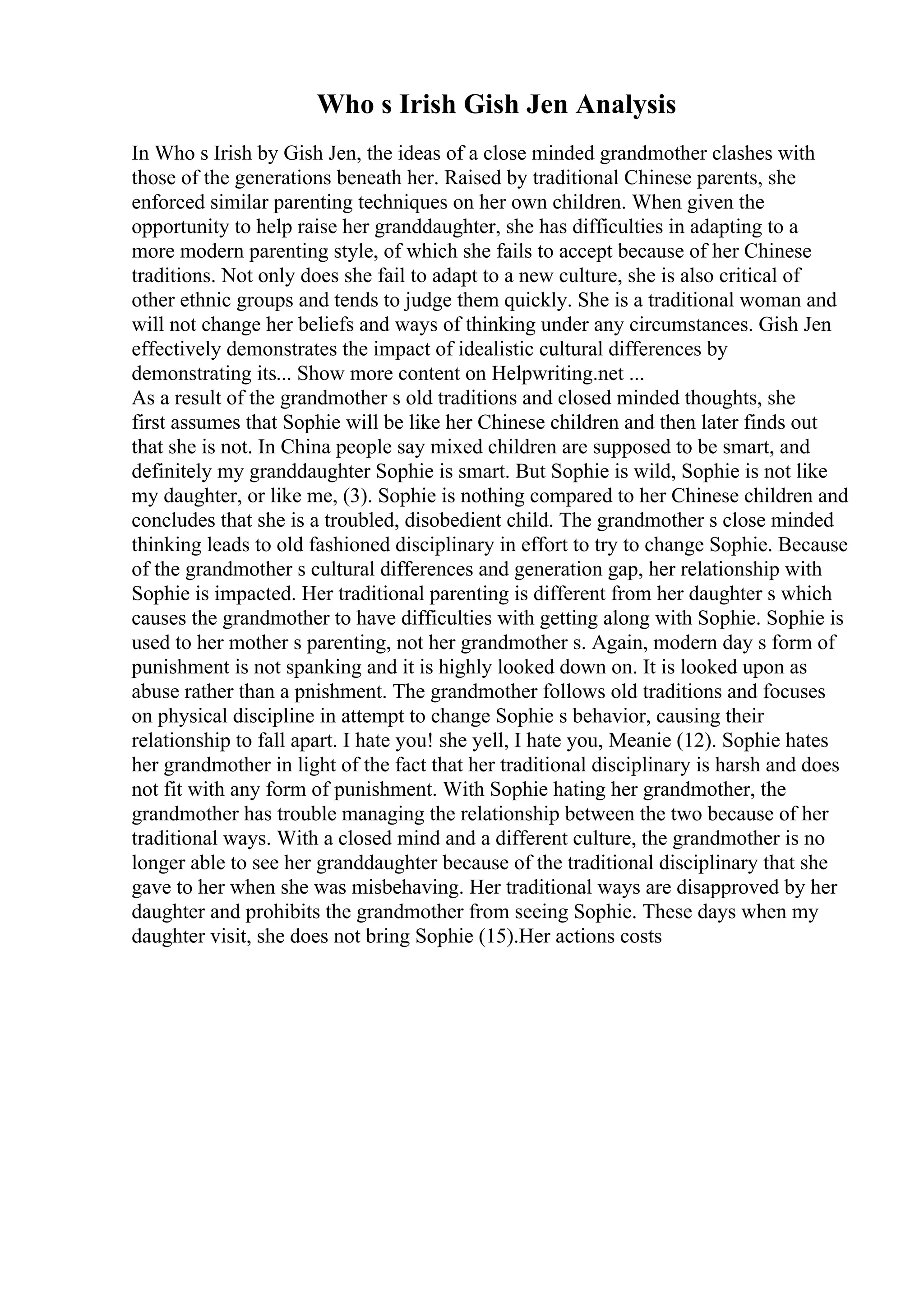 Who s Irish Gish Jen Analysis
In Who s Irish by Gish Jen, the ideas of a close minded grandmother clashes with
those of the generations beneath her. Raised by traditional Chinese parents, she
enforced similar parenting techniques on her own children. When given the
opportunity to help raise her granddaughter, she has difficulties in adapting to a
more modern parenting style, of which she fails to accept because of her Chinese
traditions. Not only does she fail to adapt to a new culture, she is also critical of
other ethnic groups and tends to judge them quickly. She is a traditional woman and
will not change her beliefs and ways of thinking under any circumstances. Gish Jen
effectively demonstrates the impact of idealistic cultural differences by
demonstrating its... Show more content on Helpwriting.net ...
As a result of the grandmother s old traditions and closed minded thoughts, she
first assumes that Sophie will be like her Chinese children and then later finds out
that she is not. In China people say mixed children are supposed to be smart, and
definitely my granddaughter Sophie is smart. But Sophie is wild, Sophie is not like
my daughter, or like me, (3). Sophie is nothing compared to her Chinese children and
concludes that she is a troubled, disobedient child. The grandmother s close minded
thinking leads to old fashioned disciplinary in effort to try to change Sophie. Because
of the grandmother s cultural differences and generation gap, her relationship with
Sophie is impacted. Her traditional parenting is different from her daughter s which
causes the grandmother to have difficulties with getting along with Sophie. Sophie is
used to her mother s parenting, not her grandmother s. Again, modern day s form of
punishment is not spanking and it is highly looked down on. It is looked upon as
abuse rather than a pnishment. The grandmother follows old traditions and focuses
on physical discipline in attempt to change Sophie s behavior, causing their
relationship to fall apart. I hate you! she yell, I hate you, Meanie (12). Sophie hates
her grandmother in light of the fact that her traditional disciplinary is harsh and does
not fit with any form of punishment. With Sophie hating her grandmother, the
grandmother has trouble managing the relationship between the two because of her
traditional ways. With a closed mind and a different culture, the grandmother is no
longer able to see her granddaughter because of the traditional disciplinary that she
gave to her when she was misbehaving. Her traditional ways are disapproved by her
daughter and prohibits the grandmother from seeing Sophie. These days when my
daughter visit, she does not bring Sophie (15).Her actions costs
 