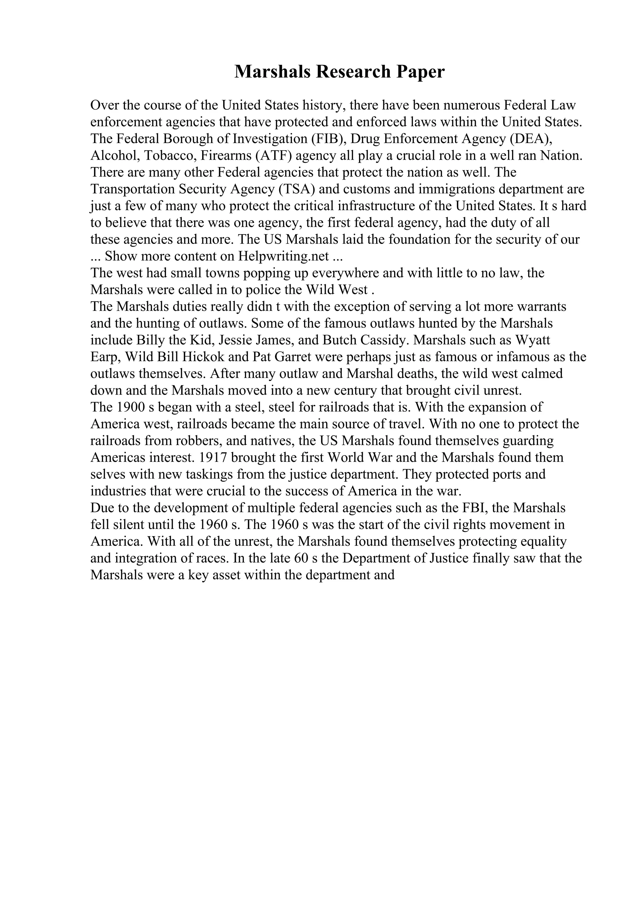 Marshals Research Paper
Over the course of the United States history, there have been numerous Federal Law
enforcement agencies that have protected and enforced laws within the United States.
The Federal Borough of Investigation (FIB), Drug Enforcement Agency (DEA),
Alcohol, Tobacco, Firearms (ATF) agency all play a crucial role in a well ran Nation.
There are many other Federal agencies that protect the nation as well. The
Transportation Security Agency (TSA) and customs and immigrations department are
just a few of many who protect the critical infrastructure of the United States. It s hard
to believe that there was one agency, the first federal agency, had the duty of all
these agencies and more. The US Marshals laid the foundation for the security of our
... Show more content on Helpwriting.net ...
The west had small towns popping up everywhere and with little to no law, the
Marshals were called in to police the Wild West .
The Marshals duties really didn t with the exception of serving a lot more warrants
and the hunting of outlaws. Some of the famous outlaws hunted by the Marshals
include Billy the Kid, Jessie James, and Butch Cassidy. Marshals such as Wyatt
Earp, Wild Bill Hickok and Pat Garret were perhaps just as famous or infamous as the
outlaws themselves. After many outlaw and Marshal deaths, the wild west calmed
down and the Marshals moved into a new century that brought civil unrest.
The 1900 s began with a steel, steel for railroads that is. With the expansion of
America west, railroads became the main source of travel. With no one to protect the
railroads from robbers, and natives, the US Marshals found themselves guarding
Americas interest. 1917 brought the first World War and the Marshals found them
selves with new taskings from the justice department. They protected ports and
industries that were crucial to the success of America in the war.
Due to the development of multiple federal agencies such as the FBI, the Marshals
fell silent until the 1960 s. The 1960 s was the start of the civil rights movement in
America. With all of the unrest, the Marshals found themselves protecting equality
and integration of races. In the late 60 s the Department of Justice finally saw that the
Marshals were a key asset within the department and
 