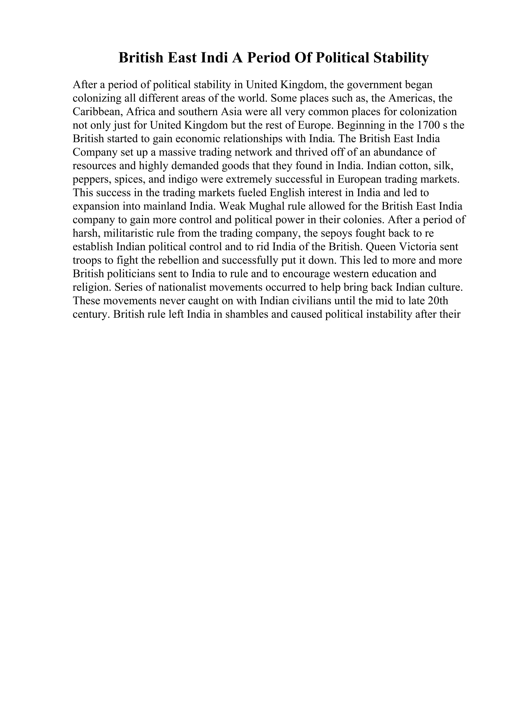 British East Indi A Period Of Political Stability
After a period of political stability in United Kingdom, the government began
colonizing all different areas of the world. Some places such as, the Americas, the
Caribbean, Africa and southern Asia were all very common places for colonization
not only just for United Kingdom but the rest of Europe. Beginning in the 1700 s the
British started to gain economic relationships with India. The British East India
Company set up a massive trading network and thrived off of an abundance of
resources and highly demanded goods that they found in India. Indian cotton, silk,
peppers, spices, and indigo were extremely successful in European trading markets.
This success in the trading markets fueled English interest in India and led to
expansion into mainland India. Weak Mughal rule allowed for the British East India
company to gain more control and political power in their colonies. After a period of
harsh, militaristic rule from the trading company, the sepoys fought back to re
establish Indian political control and to rid India of the British. Queen Victoria sent
troops to fight the rebellion and successfully put it down. This led to more and more
British politicians sent to India to rule and to encourage western education and
religion. Series of nationalist movements occurred to help bring back Indian culture.
These movements never caught on with Indian civilians until the mid to late 20th
century. British rule left India in shambles and caused political instability after their
 