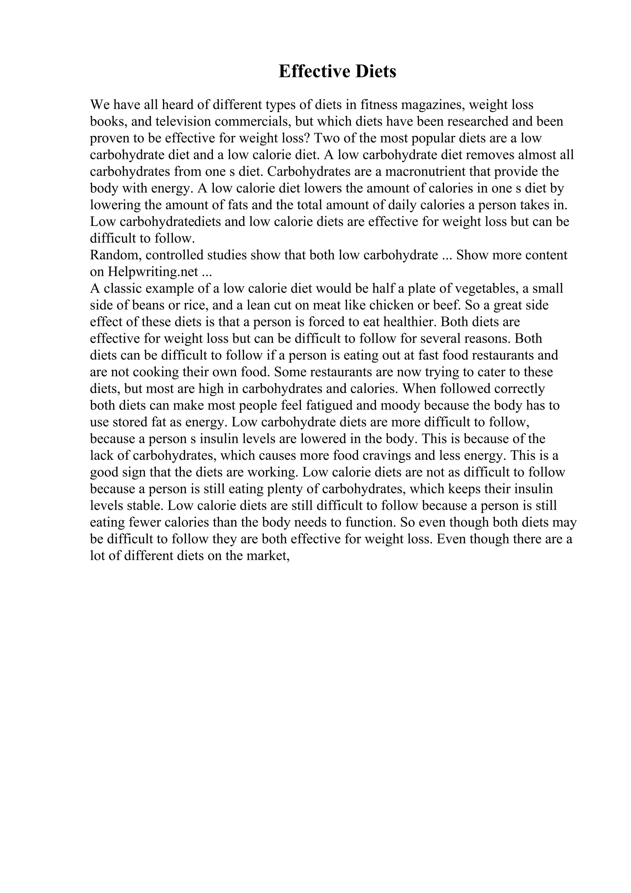Effective Diets
We have all heard of different types of diets in fitness magazines, weight loss
books, and television commercials, but which diets have been researched and been
proven to be effective for weight loss? Two of the most popular diets are a low
carbohydrate diet and a low calorie diet. A low carbohydrate diet removes almost all
carbohydrates from one s diet. Carbohydrates are a macronutrient that provide the
body with energy. A low calorie diet lowers the amount of calories in one s diet by
lowering the amount of fats and the total amount of daily calories a person takes in.
Low carbohydratediets and low calorie diets are effective for weight loss but can be
difficult to follow.
Random, controlled studies show that both low carbohydrate ... Show more content
on Helpwriting.net ...
A classic example of a low calorie diet would be half a plate of vegetables, a small
side of beans or rice, and a lean cut on meat like chicken or beef. So a great side
effect of these diets is that a person is forced to eat healthier. Both diets are
effective for weight loss but can be difficult to follow for several reasons. Both
diets can be difficult to follow if a person is eating out at fast food restaurants and
are not cooking their own food. Some restaurants are now trying to cater to these
diets, but most are high in carbohydrates and calories. When followed correctly
both diets can make most people feel fatigued and moody because the body has to
use stored fat as energy. Low carbohydrate diets are more difficult to follow,
because a person s insulin levels are lowered in the body. This is because of the
lack of carbohydrates, which causes more food cravings and less energy. This is a
good sign that the diets are working. Low calorie diets are not as difficult to follow
because a person is still eating plenty of carbohydrates, which keeps their insulin
levels stable. Low calorie diets are still difficult to follow because a person is still
eating fewer calories than the body needs to function. So even though both diets may
be difficult to follow they are both effective for weight loss. Even though there are a
lot of different diets on the market,
 