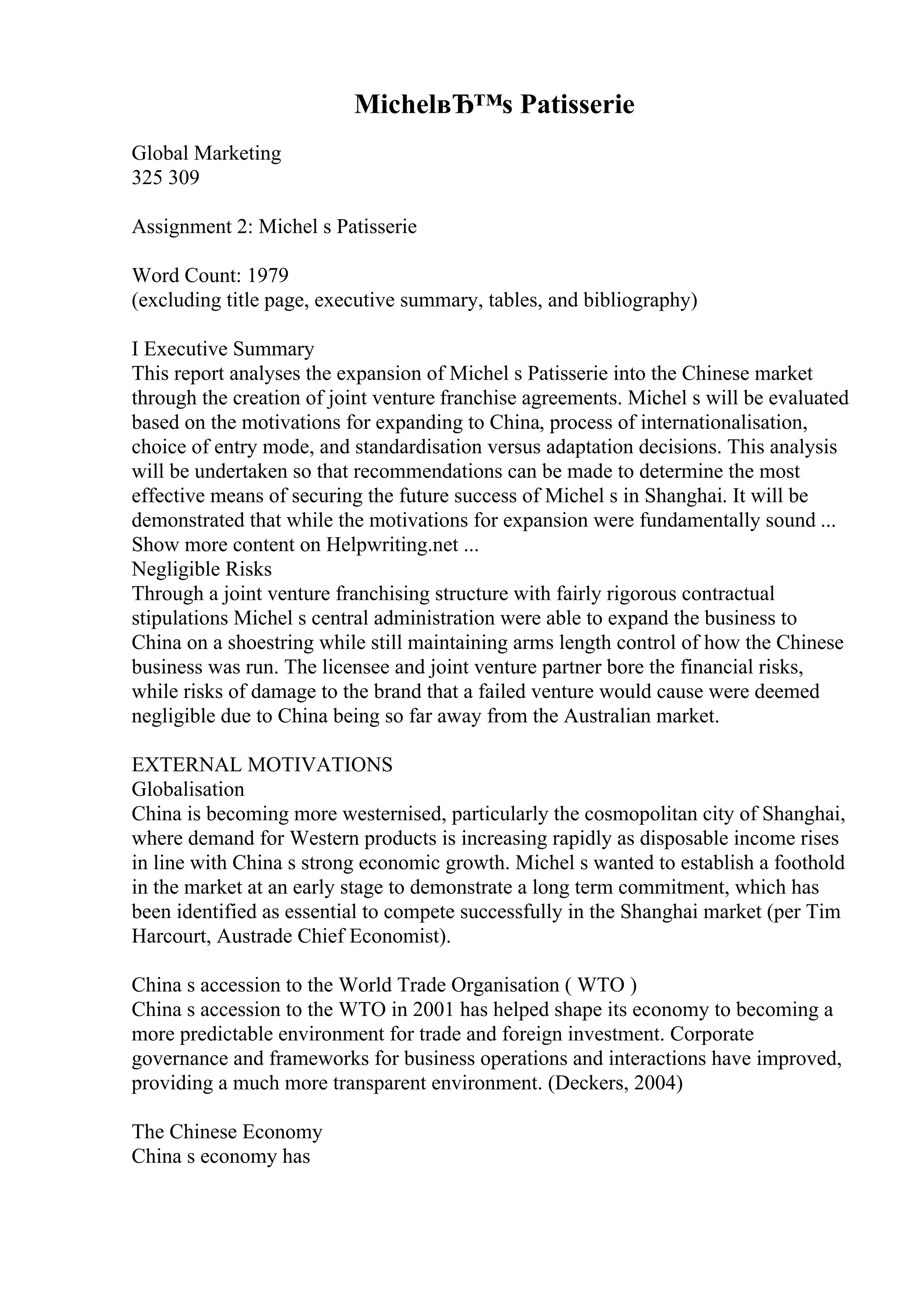 MichelвЂ™s Patisserie
Global Marketing
325 309
Assignment 2: Michel s Patisserie
Word Count: 1979
(excluding title page, executive summary, tables, and bibliography)
I Executive Summary
This report analyses the expansion of Michel s Patisserie into the Chinese market
through the creation of joint venture franchise agreements. Michel s will be evaluated
based on the motivations for expanding to China, process of internationalisation,
choice of entry mode, and standardisation versus adaptation decisions. This analysis
will be undertaken so that recommendations can be made to determine the most
effective means of securing the future success of Michel s in Shanghai. It will be
demonstrated that while the motivations for expansion were fundamentally sound ...
Show more content on Helpwriting.net ...
Negligible Risks
Through a joint venture franchising structure with fairly rigorous contractual
stipulations Michel s central administration were able to expand the business to
China on a shoestring while still maintaining arms length control of how the Chinese
business was run. The licensee and joint venture partner bore the financial risks,
while risks of damage to the brand that a failed venture would cause were deemed
negligible due to China being so far away from the Australian market.
EXTERNAL MOTIVATIONS
Globalisation
China is becoming more westernised, particularly the cosmopolitan city of Shanghai,
where demand for Western products is increasing rapidly as disposable income rises
in line with China s strong economic growth. Michel s wanted to establish a foothold
in the market at an early stage to demonstrate a long term commitment, which has
been identified as essential to compete successfully in the Shanghai market (per Tim
Harcourt, Austrade Chief Economist).
China s accession to the World Trade Organisation ( WTO )
China s accession to the WTO in 2001 has helped shape its economy to becoming a
more predictable environment for trade and foreign investment. Corporate
governance and frameworks for business operations and interactions have improved,
providing a much more transparent environment. (Deckers, 2004)
The Chinese Economy
China s economy has
 