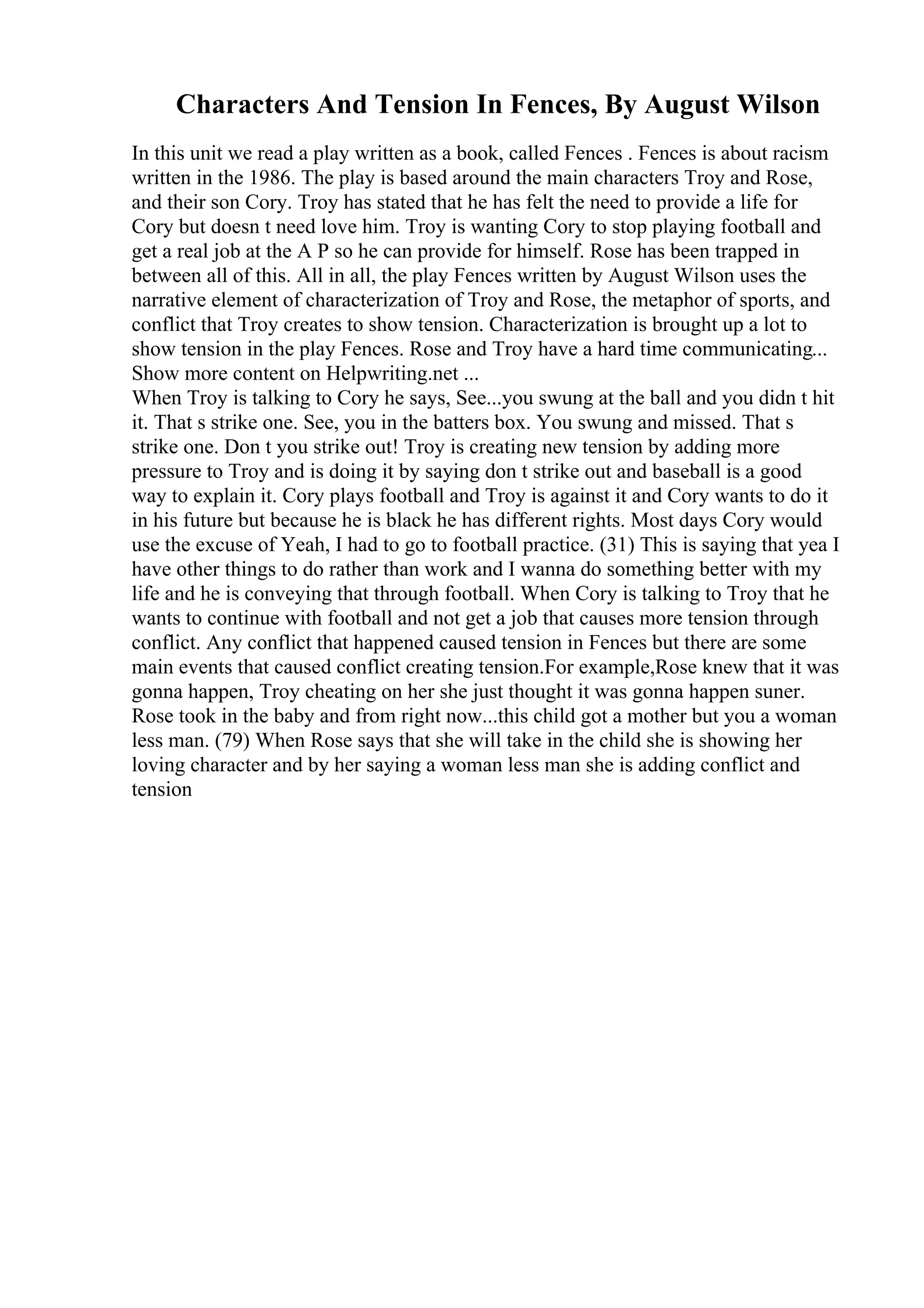 Characters And Tension In Fences, By August Wilson
In this unit we read a play written as a book, called Fences . Fences is about racism
written in the 1986. The play is based around the main characters Troy and Rose,
and their son Cory. Troy has stated that he has felt the need to provide a life for
Cory but doesn t need love him. Troy is wanting Cory to stop playing football and
get a real job at the A P so he can provide for himself. Rose has been trapped in
between all of this. All in all, the play Fences written by August Wilson uses the
narrative element of characterization of Troy and Rose, the metaphor of sports, and
conflict that Troy creates to show tension. Characterization is brought up a lot to
show tension in the play Fences. Rose and Troy have a hard time communicating...
Show more content on Helpwriting.net ...
When Troy is talking to Cory he says, See...you swung at the ball and you didn t hit
it. That s strike one. See, you in the batters box. You swung and missed. That s
strike one. Don t you strike out! Troy is creating new tension by adding more
pressure to Troy and is doing it by saying don t strike out and baseball is a good
way to explain it. Cory plays football and Troy is against it and Cory wants to do it
in his future but because he is black he has different rights. Most days Cory would
use the excuse of Yeah, I had to go to football practice. (31) This is saying that yea I
have other things to do rather than work and I wanna do something better with my
life and he is conveying that through football. When Cory is talking to Troy that he
wants to continue with football and not get a job that causes more tension through
conflict. Any conflict that happened caused tension in Fences but there are some
main events that caused conflict creating tension.For example,Rose knew that it was
gonna happen, Troy cheating on her she just thought it was gonna happen suner.
Rose took in the baby and from right now...this child got a mother but you a woman
less man. (79) When Rose says that she will take in the child she is showing her
loving character and by her saying a woman less man she is adding conflict and
tension
 