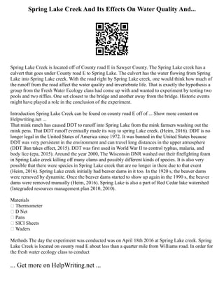 Spring Lake Creek And Its Effects On Water Quality And...
Spring Lake Creek is located off of County road E in Sawyer County. The Spring Lake creek has a
culvert that goes under County road E to Spring Lake. The culvert has the water flowing from Spring
Lake into Spring Lake creek. With the road right by Spring Lake creek, one would think how much of
the runoff from the road affect the water quality and invertebrate life. That is exactly the hypothesis a
group from the Fresh Water Ecology class had come up with and wanted to experiment by testing two
pools and two riffles. One set closest to the bridge and another away from the bridge. Historic events
might have played a role in the conclusion of the experiment.
Introduction Spring Lake Creek can be found on county road E off of ... Show more content on
Helpwriting.net ...
That mink ranch has caused DDT to runoff into Spring Lake from the mink farmers washing out the
mink pens. That DDT runoff eventually made its way to spring Lake creek. (Heim, 2016). DDT is no
longer legal in the United States of America since 1972. It was banned in the United States because
DDT was very persistent in the environment and can travel long distances in the upper atmosphere
(DDT Ban takes effect, 2015). DDT was first used in World War II to control typhus, malaria, and
body lice (epa, 2015). Around the year 2000, The Wisconsin DNR washed out their firefighting foam
in Spring Lake creek killing off many clams and possibly different kinds of species. It is also very
possible that there were species in Spring Lake creek that are no longer in there due to that event
(Heim, 2016). Spring Lake creek initially had beaver dams in it too. In the 1920 s, the beaver dams
were removed by dynamite. Once the beaver dams started to show up again in the 1990 s, the beaver
dams were removed manually (Heim, 2016). Spring Lake is also a part of Red Cedar lake watershed
(Integraded resources management plan 2010, 2010).
Materials
 Thermometer
 D Net
 Pans
 SICI Sheets
 Waders
Methods The day the experiment was conducted was on April 18th 2016 at Spring Lake creek. Spring
Lake Creek is located on county road E about less than a quarter mile from Williams road. In order for
the fresh water ecology class to conduct
... Get more on HelpWriting.net ...
 