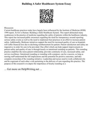Building A Safer Healthcare System Essay
Discussion
Current healthcare practices today have largely been influenced by the Institute of Medicine (IOM)
1999 report, To Err is Human: Building a Safer Healthcare System. This report delineated many
weaknesses in the practice of medicine regarding the safety of patients within the healthcare industry.
This report has increased public awareness regarding the need for transparency around reporting
serious safety events as well as the need to implement best practices in an effort to increase patient
safety. Additionally, Medicare initiatives support the need for increased quality of care as hospitals
will suffer financial loss due to declining reimbursement for patient. Patient satisfaction and safety are
imperative in order for care to be provided. One effort which can help support improvements in
patient safety and quality of care is through hourly or intentional rounding on patients. This rounding
practice amplifies the nurse patient relationship, provides continuity of care, increased safety, and
service excellence. Intentional rounding or rounding with a purpose, can be a success, as long as
nursing staff understand the full implications and the potential for positive outcomes, and take
complete ownership of the rounding initiative. Leadership and nurses need to work collaboratively
and be cognizant of each other s role pertaining to the delivery of care regarding this practice. The
purpose of this research is to depict the importance of hourly rounding as a
... Get more on HelpWriting.net ...
 