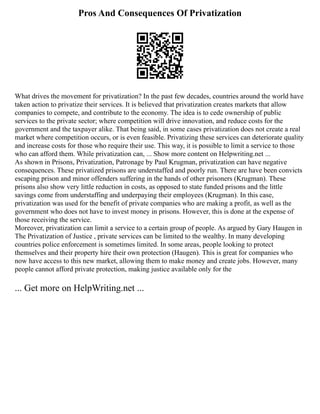 Pros And Consequences Of Privatization
What drives the movement for privatization? In the past few decades, countries around the world have
taken action to privatize their services. It is believed that privatization creates markets that allow
companies to compete, and contribute to the economy. The idea is to cede ownership of public
services to the private sector; where competition will drive innovation, and reduce costs for the
government and the taxpayer alike. That being said, in some cases privatization does not create a real
market where competition occurs, or is even feasible. Privatizing these services can deteriorate quality
and increase costs for those who require their use. This way, it is possible to limit a service to those
who can afford them. While privatization can, ... Show more content on Helpwriting.net ...
As shown in Prisons, Privatization, Patronage by Paul Krugman, privatization can have negative
consequences. These privatized prisons are understaffed and poorly run. There are have been convicts
escaping prison and minor offenders suffering in the hands of other prisoners (Krugman). These
prisons also show very little reduction in costs, as opposed to state funded prisons and the little
savings come from understaffing and underpaying their employees (Krugman). In this case,
privatization was used for the benefit of private companies who are making a profit, as well as the
government who does not have to invest money in prisons. However, this is done at the expense of
those receiving the service.
Moreover, privatization can limit a service to a certain group of people. As argued by Gary Haugen in
The Privatization of Justice , private services can be limited to the wealthy. In many developing
countries police enforcement is sometimes limited. In some areas, people looking to protect
themselves and their property hire their own protection (Haugen). This is great for companies who
now have access to this new market, allowing them to make money and create jobs. However, many
people cannot afford private protection, making justice available only for the
... Get more on HelpWriting.net ...
 