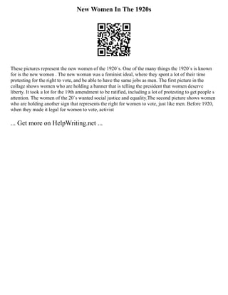 New Women In The 1920s
These pictures represent the new women of the 1920`s. One of the many things the 1920`s is known
for is the new women . The new woman was a feminist ideal, where they spent a lot of their time
protesting for the right to vote, and be able to have the same jobs as men. The first picture in the
collage shows women who are holding a banner that is telling the president that women deserve
liberty. It took a lot for the 19th amendment to be ratified, including a lot of protesting to get people s
attention. The women of the 20`s wanted social justice and equality.The second picture shows women
who are holding another sign that represents the right for women to vote, just like men. Before 1920,
when they made it legal for women to vote, activist
... Get more on HelpWriting.net ...
 