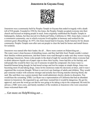 Jonestown in Guyana Essay
Jonestown was a community built by Peoples Temple in Guyana that ended in tragedy with a death
toll of 918 people. Founded in 1956 by Jim Jones, the Peoples Temple accepted everyone into their
church and focused on helping people in need. Jones originally established the Peoples Temple in
Indianapolis, Indiana, but then moved it to Redwood Valley, California in 1966. Jones had a vision of
a communist community, one in which everyone lived together in harmony and worked for the
common good. (Rosenberg). In 1973, Jim Jones leased land in Guyana, South America for his dream
community. Peoples Temple soon after sent out people to clear the land for homes and install fences
for isolation.
Jonestown was named after their leader, the all ... Show more content on Helpwriting.net ...
The water wasn t clean because of plumbing issues, and they had little food. People couldn t contact
their families without permission, and their letters were read through to make sure they weren t trying
to sabotage Jonestown. Sirens woke people in the dead of night for suicide drills where everyone had
to drink unknown liquids out of paper cups to show their loyalty. Jones had this as his backup, and
told people this would be their way out if someone invaded the compound. Jim Jones wasn t a
beautiful human being though; he had mood swings and lost his temper at simple things. Jones was
becoming more ill and taking drugs. Jones let his mistresses make his decisions at times, and it wasn t
organized like everyone thought. Wilson (a survivor) saw beatings of adults and children. They would
pair someone weaker with someone stronger and actually have boxing matches drawing blood, she
said. She said there was a green monster that would administer electric shocks to dissenters, You
would hear the screaming. (FBI). Leo Ryan was a representation of California that had an abundant
interest in Jonestown. He requested to go, and Jones warned him it would be dangerous. He got his
approval, and soon the word go out that he was going to be taking a trip to the compound. He took his
advisor, a NBC news crew, and family members of the residents at Jonestown who were concerned.
Jones welcomed them with
... Get more on HelpWriting.net ...
 