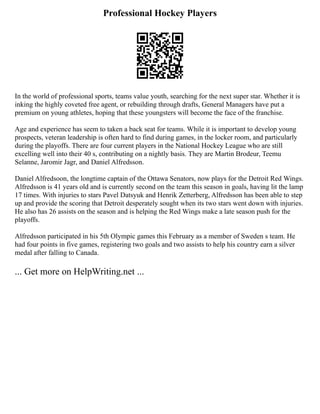 Professional Hockey Players
In the world of professional sports, teams value youth, searching for the next super star. Whether it is
inking the highly coveted free agent, or rebuilding through drafts, General Managers have put a
premium on young athletes, hoping that these youngsters will become the face of the franchise.
Age and experience has seem to taken a back seat for teams. While it is important to develop young
prospects, veteran leadership is often hard to find during games, in the locker room, and particularly
during the playoffs. There are four current players in the National Hockey League who are still
excelling well into their 40 s, contributing on a nightly basis. They are Martin Brodeur, Teemu
Selanne, Jaromir Jagr, and Daniel Alfredsson.
Daniel Alfredsoon, the longtime captain of the Ottawa Senators, now plays for the Detroit Red Wings.
Alfredsson is 41 years old and is currently second on the team this season in goals, having lit the lamp
17 times. With injuries to stars Pavel Datsyuk and Henrik Zetterberg, Alfredsson has been able to step
up and provide the scoring that Detroit desperately sought when its two stars went down with injuries.
He also has 26 assists on the season and is helping the Red Wings make a late season push for the
playoffs.
Alfredsson participated in his 5th Olympic games this February as a member of Sweden s team. He
had four points in five games, registering two goals and two assists to help his country earn a silver
medal after falling to Canada.
... Get more on HelpWriting.net ...
 