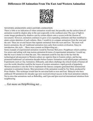 Differences Of Animation From The East And Western Animation
WESTERN ANIMATION AND EASTERN ANIMATION
There is little or no indication of where animation would start, but possibly one the earliest form of
animation would be shadow play in the east (especially in the southeast area) The uses of light to
create images produced by shadows cast by certain objects onto a screen (with the illusion of
movement). However, animation continues to grow even expanding continents and then modified to
attain certain identities of each cultures. Here, I would try to compare animations from the west and
the east. There are several factors that separate animation from the west and East. The most well
known animation, the cel/ traditional animation rises early from western civilization. Since its
introduction, this style ... Show more content on Helpwriting.net ...
Some example of experimental animation would be Norman McLaren s Neighbours which combine
live actors and setting with stop motion animation.In terms of experimental animation, I would say
that the west is better at it than the east. This statement could be true due to the fact that the
technological advancement in Western culture are superior than in Eastern culture, and having
pioneered traditional/ cel animation decades before Eastern Animation could afford proper animation.
Experiments such as Clay Animation, Silhouette, and others challenge the critical minds of human all
over the world, therefore could be the reason of western animation s rapid growth of popularity.
Western animation is also the first to implement the famous computer generated three dimensional
animation in animation history. Most prominent of the animation would be Toy Story, produced by
Pixar Studios. This technique would later be universal both in west and East. Malaysia who have
embraced 3D animation few decades ago now received critical success in the local animation industry.
Not to miss that animations such as BoboiBoy, and Upin and Ipin received international attention from
neighbouring
... Get more on HelpWriting.net ...
 