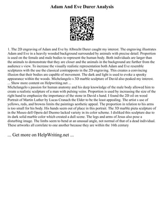 Adam And Eve Durer Analysis
1. The 2D engraving of Adam and Eve by Albrecht Durer caught my interest. The engraving illustrates
Adam and Eve in a heavily wooded background surrounded by animals with precise detail. Proportion
is used on the female and male bodies to represent the human body. Both individuals are larger than
the animals to demonstrate that they are closer and the animals in the background are further from the
audience s view. To increase the visually realistic representation both Adam and Eve resemble
sculptures with the use the classical contrapposto in the 2D engraving. This creates a convincing
illusion that their bodies are capable of movement. The dark and light is used to evoke a spooky
appearance within the woods. Michelangelo s 3D marble sculpture of David also peaked my interest.
... Show more content on Helpwriting.net ...
Michelangelo s passion for human anatomy and his deep knowledge of the male body allowed him to
create a realistic sculpture of a man with pulsing veins. Proportion is used by increasing the size of the
right hand to emphasize the importance of the stone in David s hand. I found the 2D oil on wood
Portrait of Martin Luther by Lucas Cranach the Elder to be the least appealing. The artist s use of
yellows, reds, and browns limits the paintings aesthetic appeal. The proportion in relation to his arms
is too small for his body. His hands seem out of place in this portrait. The 3D marble pieta sculpture of
in the Museo dell Opera del Duomo lacked variety in its color scheme. I disliked this sculpture due to
its dark solid marble color which created a dull scene. The legs and arms of Jesus also pose a
disturbing image. The limbs seem to bend at an unusual angle, not normal of that of a dead individual.
These artworks all correlate to one another because they are within the 16th century
... Get more on HelpWriting.net ...
 