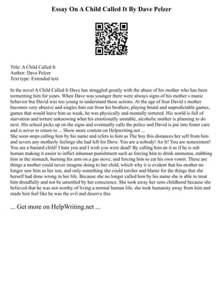 Essay On A Child Called It By Dave Pelzer
Title: A Child Called It
Author: Dave Pelzer
Text type: Extended text
In the novel A Child Called It Dave has struggled greatly with the abuse of his mother who has been
tormenting him for years. When Dave was younger there were always signs of his mother s manic
behavior but David was too young to understand these actions. At the age of four David s mother
becomes very abusive and singles him out from his brothers; playing brutal and unpredictable games,
games that would leave him so weak, he was physically and mentally tortured. His world is full of
starvation and torture unknowing what his emotionally unstable, alcoholic mother is planning to do
next. His school picks up on the signs and eventually calls the police and David is put into foster care
and is never to return to ... Show more content on Helpwriting.net ...
She soon stops calling him by his name and refers to him as The boy this distances her self from him
and severs any motherly feelings she had left for Dave. You are a nobody! An It! You are nonexistent!
You are a bastard child! I hate you and I wish you were dead! By calling him an it as if he is sub
human making it easier to inflict inhuman punishment such as forcing him to drink ammonia, stabbing
him in the stomach, burning his arm on a gas stove, and forcing him to eat his own vomit. These are
things a mother could never imagine doing to her child, which why it is evident that his mother no
longer saw him as her son, and only something she could torcher and blame for the things that she
herself had done wrong in her life. Because she no longer called him by his name she is able to treat
him dreadfully and not be unsettled by her conscience. She took away her sons childhood because she
believed that he was not worthy of living a normal human life, she took humanity away from him and
made him feel like he was the evil and deserve this
... Get more on HelpWriting.net ...
 