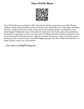 There Will Be Blood
There Will be Blood was released in 2007. The director and the screenwriter was by Paul Thomas
Anderson. Some of the tremendous actors in this movie are, Daniel Day Lewis, Paul Dano, and Dillon
Freasier. I would say this movie really set the tone for the American dream, even though it wasn t
really thought of during the movie s time period. It really shows hard work, greed, lust, and trickery.
Overall this is a good movie, with a very slow start. It is filled with drama, mystery, and action. If you
are for those kinds of films this movie is right up your alley. This movie is more of an action, drama,
and mystery film. You never know what will be happening next. The film is filled with small hints, to
where you have to pay very close attention
... Get more on HelpWriting.net ...
 