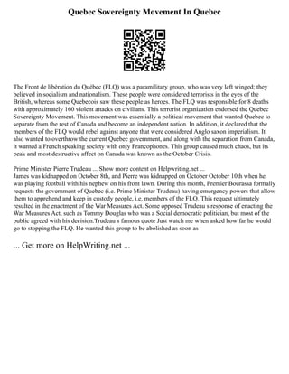 Quebec Sovereignty Movement In Quebec
The Front de libération du Québec (FLQ) was a paramilitary group, who was very left winged; they
believed in socialism and nationalism. These people were considered terrorists in the eyes of the
British, whereas some Quebecois saw these people as heroes. The FLQ was responsible for 8 deaths
with approximately 160 violent attacks on civilians. This terrorist organization endorsed the Quebec
Sovereignty Movement. This movement was essentially a political movement that wanted Quebec to
separate from the rest of Canada and become an independent nation. In addition, it declared that the
members of the FLQ would rebel against anyone that were considered Anglo saxon imperialism. It
also wanted to overthrow the current Quebec government, and along with the separation from Canada,
it wanted a French speaking society with only Francophones. This group caused much chaos, but its
peak and most destructive affect on Canada was known as the October Crisis.
Prime Minister Pierre Trudeau ... Show more content on Helpwriting.net ...
James was kidnapped on October 8th, and Pierre was kidnapped on October October 10th when he
was playing football with his nephew on his front lawn. During this month, Premier Bourassa formally
requests the government of Quebec (i.e. Prime Minister Trudeau) having emergency powers that allow
them to apprehend and keep in custody people, i.e. members of the FLQ. This request ultimately
resulted in the enactment of the War Measures Act. Some opposed Trudeau s response of enacting the
War Measures Act, such as Tommy Douglas who was a Social democratic politician, but most of the
public agreed with his decision.Trudeau s famous quote Just watch me when asked how far he would
go to stopping the FLQ. He wanted this group to be abolished as soon as
... Get more on HelpWriting.net ...
 