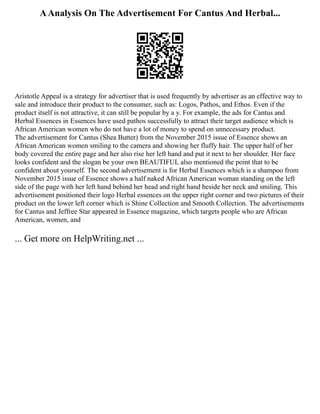AAnalysis On The Advertisement For Cantus And Herbal...
Aristotle Appeal is a strategy for advertiser that is used frequently by advertiser as an effective way to
sale and introduce their product to the consumer, such as: Logos, Pathos, and Ethos. Even if the
product itself is not attractive, it can still be popular by a y. For example, the ads for Cantus and
Herbal Essences in Essences have used pathos successfully to attract their target audience which is
African American women who do not have a lot of money to spend on unnecessary product.
The advertisement for Cantus (Shea Butter) from the November 2015 issue of Essence shows an
African American women smiling to the camera and showing her fluffy hair. The upper half of her
body covered the entire page and her also rise her left hand and put it next to her shoulder. Her face
looks confident and the slogan be your own BEAUTIFUL also mentioned the point that to be
confident about yourself. The second advertisement is for Herbal Essences which is a shampoo from
November 2015 issue of Essence shows a half naked African American woman standing on the left
side of the page with her left hand behind her head and right hand beside her neck and smiling. This
advertisement positioned their logo Herbal essences on the upper right corner and two pictures of their
product on the lower left corner which is Shine Collection and Smooth Collection. The advertisements
for Cantus and Jeffree Star appeared in Essence magazine, which targets people who are African
American, women, and
... Get more on HelpWriting.net ...
 
