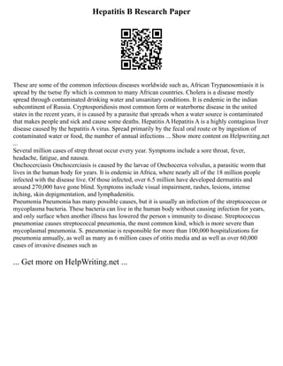 Hepatitis B Research Paper
These are some of the common infectious diseases worldwide such as, African Trypanosomiasis it is
spread by the tsetse fly which is common to many African countries. Cholera is a disease mostly
spread through contaminated drinking water and unsanitary conditions. It is endemic in the indian
subcontinent of Russia. Cryptosporidiosis most common form or waterborne disease in the united
states in the recent years, it is caused by a parasite that spreads when a water source is contaminated
that makes people and sick and cause some deaths. Hepatitis A Hepatitis A is a highly contagious liver
disease caused by the hepatitis A virus. Spread primarily by the fecal oral route or by ingestion of
contaminated water or food, the number of annual infections ... Show more content on Helpwriting.net
...
Several million cases of strep throat occur every year. Symptoms include a sore throat, fever,
headache, fatigue, and nausea.
Onchocerciasis Onchocerciasis is caused by the larvae of Onchocerca volvulus, a parasitic worm that
lives in the human body for years. It is endemic in Africa, where nearly all of the 18 million people
infected with the disease live. Of those infected, over 6.5 million have developed dermatitis and
around 270,000 have gone blind. Symptoms include visual impairment, rashes, lesions, intense
itching, skin depigmentation, and lymphadenitis.
Pneumonia Pneumonia has many possible causes, but it is usually an infection of the streptococcus or
mycoplasma bacteria. These bacteria can live in the human body without causing infection for years,
and only surface when another illness has lowered the person s immunity to disease. Streptococcus
pneumoniae causes streptococcal pneumonia, the most common kind, which is more severe than
mycoplasmal pneumonia. S. pneumoniae is responsible for more than 100,000 hospitalizations for
pneumonia annually, as well as many as 6 million cases of otitis media and as well as over 60,000
cases of invasive diseases such as
... Get more on HelpWriting.net ...
 