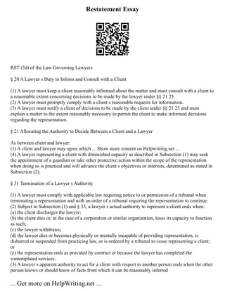 Restatement Essay
RST (3d) of the Law Governing Lawyers
§ 20 A Lawyer s Duty to Inform and Consult with a Client
(1) A lawyer must keep a client reasonably informed about the matter and must consult with a client to
a reasonable extent concerning decisions to be made by the lawyer under §§ 21 23.
(2) A lawyer must promptly comply with a client s reasonable requests for information.
(3) A lawyer must notify a client of decisions to be made by the client under §§ 21 23 and must
explain a matter to the extent reasonably necessary to permit the client to make informed decisions
regarding the representation.
§ 21 Allocating the Authority to Decide Between a Client and a Lawyer
As between client and lawyer:
(1) A client and lawyer may agree which ... Show more content on Helpwriting.net ...
(4) A lawyer representing a client with diminished capacity as described in Subsection (1) may seek
the appointment of a guardian or take other protective action within the scope of the representation
when doing so is practical and will advance the client s objectives or interests, determined as stated in
Subsection (2).
§ 31 Termination of a Lawyer s Authority
(1) A lawyer must comply with applicable law requiring notice to or permission of a tribunal when
terminating a representation and with an order of a tribunal requiring the representation to continue.
(2) Subject to Subsection (1) and § 33, a lawyer s actual authority to represent a client ends when:
(a) the client discharges the lawyer;
(b) the client dies or, in the case of a corporation or similar organization, loses its capacity to function
as such;
(c) the lawyer withdraws;
(d) the lawyer dies or becomes physically or mentally incapable of providing representation, is
disbarred or suspended from practicing law, or is ordered by a tribunal to cease representing a client;
or
(e) the representation ends as provided by contract or because the lawyer has completed the
contemplated services.
(3) A lawyer s apparent authority to act for a client with respect to another person ends when the other
person knows or should know of facts from which it can be reasonably inferred
... Get more on HelpWriting.net ...
 