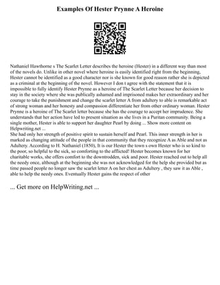 Examples Of Hester Prynne A Heroine
Nathaniel Hawthorne s The ScarIet Letter describes the heroine (Hester) in a different way than most
of the novels do. Unlike in other novel where heroine is easily identified right from the beginning,
Hester cannot be identified as a good character nor is she known for good reason rather she is depicted
as a criminal at the beginning of the novel. However I don t agree with the statement that it is
impossible to fully identify Hester Prynne as a heroine of The Scarlet Letter because her decision to
stay in the society where she was publically ashamed and imprisoned makes her extraordinary and her
courage to take the punishment and change the scarlet letter A from adultery to able is remarkable act
of strong woman and her honesty and compassion differentiate her from other ordinary woman. Hester
Prynne is a heroine of The Scarlet letter because she has the courage to accept her imprudence. She
understands that her action have led to present situation as she lives in a Puritan community. Being a
single mother, Hester is able to support her daughter Pearl by doing ... Show more content on
Helpwriting.net ...
She had only her strength of positive spirit to sustain herself and Pearl. This inner strength in her is
marked as changing attitude of the people in that community that they recognize A as Able and not as
Adultery. According to H. Nathaniel (1850), It is our Hester the town s own Hester who is so kind to
the poor, so helpful to the sick, so comforting to the afflicted! Hester becomes known for her
charitable works, she offers comfort to the downtrodden, sick and poor. Hester reached out to help all
the needy once, although at the beginning she was not acknowledged for the help she provided but as
time passed people no longer saw the scarlet letter A on her chest as Adultery , they saw it as Able ,
able to help the needy ones. Eventually Hester gains the respect of other
... Get more on HelpWriting.net ...
 