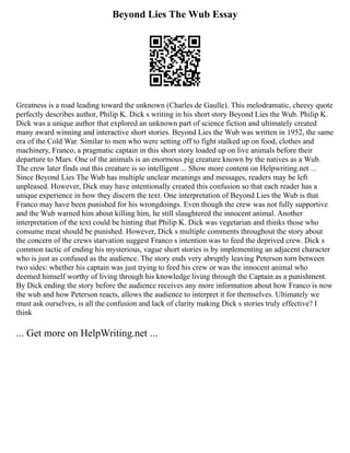 Beyond Lies The Wub Essay
Greatness is a road leading toward the unknown (Charles de Gaulle). This melodramatic, cheesy quote
perfectly describes author, Philip K. Dick s writing in his short story Beyond Lies the Wub. Philip K.
Dick was a unique author that explored an unknown part of science fiction and ultimately created
many award winning and interactive short stories. Beyond Lies the Wub was written in 1952, the same
era of the Cold War. Similar to men who were setting off to fight stalked up on food, clothes and
machinery, Franco, a pragmatic captain in this short story loaded up on live animals before their
departure to Mars. One of the animals is an enormous pig creature known by the natives as a Wub.
The crew later finds out this creature is so intelligent ... Show more content on Helpwriting.net ...
Since Beyond Lies The Wub has multiple unclear meanings and messages, readers may be left
unpleased. However, Dick may have intentionally created this confusion so that each reader has a
unique experience in how they discern the text. One interpretation of Beyond Lies the Wub is that
Franco may have been punished for his wrongdoings. Even though the crew was not fully supportive
and the Wub warned him about killing him, he still slaughtered the innocent animal. Another
interpretation of the text could be hinting that Philip K. Dick was vegetarian and thinks those who
consume meat should be punished. However, Dick s multiple comments throughout the story about
the concern of the crews starvation suggest Franco s intention was to feed the deprived crew. Dick s
common tactic of ending his mysterious, vague short stories is by implementing an adjacent character
who is just as confused as the audience. The story ends very abruptly leaving Peterson torn between
two sides: whether his captain was just trying to feed his crew or was the innocent animal who
deemed himself worthy of living through his knowledge living through the Captain as a punishment.
By Dick ending the story before the audience receives any more information about how Franco is now
the wub and how Peterson reacts, allows the audience to interpret it for themselves. Ultimately we
must ask ourselves, is all the confusion and lack of clarity making Dick s stories truly effective? I
think
... Get more on HelpWriting.net ...
 