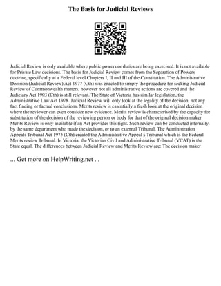 The Basis for Judicial Reviews
Judicial Review is only available where public powers or duties are being exercised. It is not available
for Private Law decisions. The basis for Judicial Review comes from the Separation of Powers
doctrine, specifically at a Federal level Chapters I, II and III of the Constitution. The Administrative
Decision (Judicial Review) Act 1977 (Cth) was enacted to simply the procedure for seeking Judicial
Review of Commonwealth matters, however not all administrative actions are covered and the
Judiciary Act 1903 (Cth) is still relevant. The State of Victoria has similar legislation, the
Administrative Law Act 1978. Judicial Review will only look at the legality of the decision, not any
fact finding or factual conclusions. Merits review is essentially a fresh look at the original decision
where the reviewer can even consider new evidence. Merits review is characterised by the capacity for
substitution of the decision of the reviewing person or body for that of the original decision maker
Merits Review is only available if an Act provides this right. Such review can be conducted internally,
by the same department who made the decision, or to an external Tribunal. The Administration
Appeals Tribunal Act 1975 (Cth) created the Administrative Appeal s Tribunal which is the Federal
Merits review Tribunal. In Victoria, the Victorian Civil and Administrative Tribunal (VCAT) is the
State equal. The differences between Judicial Review and Merits Review are: The decision maker
... Get more on HelpWriting.net ...
 