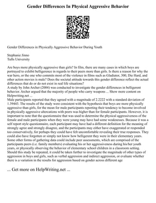 Gender Differences In Physical Aggressive Behavior
Gender Differences in Physically Aggressive Behavior During Youth
Stephanie Jinno
Tufts University
Are boys more physically aggressive than girls? In film, there are many cases in which boys are
portrayed to exhibit belligerence in regards to their peers more than girls. Is there a reason for why the
war hero, or the one who commits most of the violence in films such as Gladiator, 300, Die Hard, and
other action movies is male? Does the societal attitude towards this gender difference reflect the actual
differences that do or do not exist in real life situations?
A study by John Archer (2004) was conducted to investigate the gender differences in belligerent
behavior. Archer argued that the majority of people who carry weapons ... Show more content on
Helpwriting.net ...
Male participants reported that they agreed with a magnitude of 2.2222 with a standard deviation of
1.39443. The results of the study were consistent with the hypothesis that boys are more physically
aggressive than girls, for the mean for male participants reporting their tendency to become involved
in physically aggressive altercations with peers was higher than for female participants. However, it is
important to note that the questionnaire that was used to determine the physical aggressiveness of the
female and male participants when they were young may have had some weaknesses. Because it was a
self report style questionnaire, each participant may have had a different definition for the meaning of
strongly agree and strongly disagree, and the participants may either have exaggerated or responded
too conservatively, for perhaps they could have felt uncomfortable revealing their true responses. They
could also have forgotten or simply not know how belligerent they were in their elementary years.
Some other forms of gathering data could include peer assessments, which are comprised of the
participants peers (i.e. family members) evaluating his or her aggressiveness during his/her youth
years, or physically observing the behavior of elementary school children in a classroom setting.
Should this study be repeated, it could be taken further to investigate the magnitude of other types of
aggression in boys and girls, such as verbal aggression and indirect aggression, or evaluate whether
there is a variation in the results for aggression based on gender across different age
... Get more on HelpWriting.net ...
 