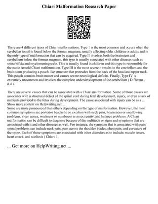 Chiari Malformation Research Paper
There are 4 different types of Chiari malformations. Type 1 is the most common and occurs when the
cerebellar tonsil is found below the forman magnum; usually affecting older children or adults and is
the only type of malformation that can be acquired. Type II involves both the brainstem and
cerebellum below the forman magnum, this type is usually associated with other diseases such as
spina bifida and myelomeningocele. This is usually found in children and this type is responsible for
the name Arnold Chiari malformation. Type III is the most severe it results in the cerebellum and the
brain stem producing a pouch like structure that protrudes from the back of the head and upper neck.
This pouch contains brain matter and causes severe neurological deficits. Finally, Type IV is
extremely uncommon and involves the complete underdevelopment of the cerebellum ( Different ,
n.d.).
There are several causes that can be associated with a Chiari malformation. Some of those causes are
associates with a structural defect of the spinal cord during fetal development, injury, or even a lack of
nutrients provided to the fetus during development. The cause associated with injury can be as a ...
Show more content on Helpwriting.net ...
Some are more pronounced than others depending on the type of malformation. However, the most
common symptoms are posterior headache on exertion with neck pain, hoarseness or swallowing
problems, sleep apnea, weakness or numbness in an extremity, and balance problems. A Chiari
malformation can be difficult to diagnose because of the multitude or signs and symptoms that are
associated with it and other diseases as well. For instance, the symptom that is associated with pain/
spinal problems can include neck pain, pain across the shoulder blades, chest pain, and curvature of
the spine. Each of those symptoms are associated with other disorders as to include; muscle issues,
heart attack, and scoliosis ( Chiari I ,
... Get more on HelpWriting.net ...
 