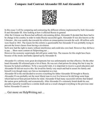 Compare And Contrast Alexander III And Alexander II
In this essay I will be comparing and contrasting the different reforms implemented by both Alexander
II and Alexander III. Also looking at how it effected Russia in general
After the Crimean war Russia had suffered a devastating defeat, Alexander II decided that there had to
be change in his country in order to make Russia successful again. Alexander II was also known as the
Liberator , this was mainly due towards his reform on emancipation towards the serfs. 40 million serfs
were freed in 1861. The reason for this reform is questionable but Alexander II was probably trying to
prevent the lower classes from having a revolution.
Serfs now had the right to marry without interference and could also own land. However they did have
to pay ... Show more content on Helpwriting.net ...
However the economy surprisingly did still grow under him. The reasons for this might have been
because of the stocks and banks opened up by Alexander II.
Alexander II s reforms were great developments but was unfortunately not that effective. On the other
hand Alexander III reformed quite a lot of them. He was not a bad person for doing this but it may be
because he lacked confidence. To be a successful ruler, it is important to receive a good education and
Alexander III did not receive this. He loved his family very much and had to assure his family and
himself even though many saw him as incompetent as a tsar.
Alexander III in the end decided to reverse everything his father Alexander III brought to Russia.
Alexander II was probably not the most liberal man to ever live however he did bring some hope
which had never been present before he ruled. Alexander II had many successful reforms that helped
the nation grow politically and economically. After Alexander II s extremely brutal death his son,
possibly feared he would have a similar death and as a result changed everything to the previous state
before Alexander II came to
... Get more on HelpWriting.net ...
 