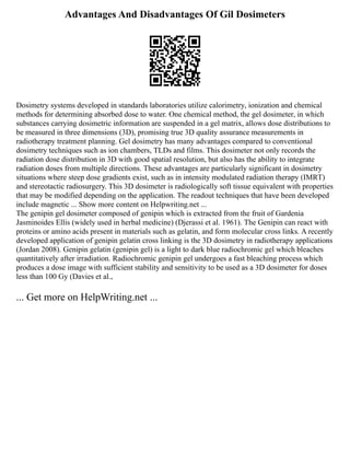 Advantages And Disadvantages Of Gil Dosimeters
Dosimetry systems developed in standards laboratories utilize calorimetry, ionization and chemical
methods for determining absorbed dose to water. One chemical method, the gel dosimeter, in which
substances carrying dosimetric information are suspended in a gel matrix, allows dose distributions to
be measured in three dimensions (3D), promising true 3D quality assurance measurements in
radiotherapy treatment planning. Gel dosimetry has many advantages compared to conventional
dosimetry techniques such as ion chambers, TLDs and films. This dosimeter not only records the
radiation dose distribution in 3D with good spatial resolution, but also has the ability to integrate
radiation doses from multiple directions. These advantages are particularly significant in dosimetry
situations where steep dose gradients exist, such as in intensity modulated radiation therapy (IMRT)
and stereotactic radiosurgery. This 3D dosimeter is radiologically soft tissue equivalent with properties
that may be modified depending on the application. The readout techniques that have been developed
include magnetic ... Show more content on Helpwriting.net ...
The genipin gel dosimeter composed of genipin which is extracted from the fruit of Gardenia
Jasminoides Ellis (widely used in herbal medicine) (Djerassi et al. 1961). The Genipin can react with
proteins or amino acids present in materials such as gelatin, and form molecular cross links. A recently
developed application of genipin gelatin cross linking is the 3D dosimetry in radiotherapy applications
(Jordan 2008). Genipin gelatin (genipin gel) is a light to dark blue radiochromic gel which bleaches
quantitatively after irradiation. Radiochromic genipin gel undergoes a fast bleaching process which
produces a dose image with sufficient stability and sensitivity to be used as a 3D dosimeter for doses
less than 100 Gy (Davies et al.,
... Get more on HelpWriting.net ...
 