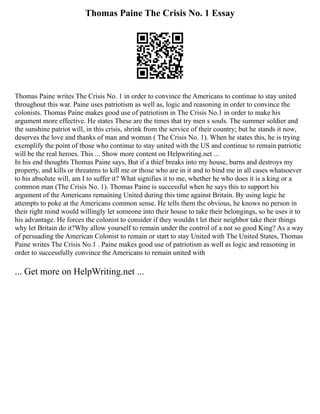 Thomas Paine The Crisis No. 1 Essay
Thomas Paine writes The Crisis No. 1 in order to convince the Americans to continue to stay united
throughout this war. Paine uses patriotism as well as, logic and reasoning in order to convince the
colonists. Thomas Paine makes good use of patriotism in The Crisis No.1 in order to make his
argument more effective. He states These are the times that try men s souls. The summer soldier and
the sunshine patriot will, in this crisis, shrink from the service of their country; but he stands it now,
deserves the love and thanks of man and woman ( The Crisis No. 1). When he states this, he is trying
exemplify the point of those who continue to stay united with the US and continue to remain patriotic
will be the real heroes. This ... Show more content on Helpwriting.net ...
In his end thoughts Thomas Paine says, But if a thief breaks into my house, burns and destroys my
property, and kills or threatens to kill me or those who are in it and to bind me in all cases whatsoever
to his absolute will, am I to suffer it? What signifies it to me, whether he who does it is a king or a
common man (The Crisis No. 1). Thomas Paine is successful when he says this to support his
argument of the Americans remaining United during this time against Britain. By using logic he
attempts to poke at the Americans common sense. He tells them the obvious, he knows no person in
their right mind would willingly let someone into their house to take their belongings, so he uses it to
his advantage. He forces the colonist to consider if they wouldn t let their neighbor take their things
why let Britain do it?Why allow yourself to remain under the control of a not so good King? As a way
of persuading the American Colonist to remain or start to stay United with The United States, Thomas
Paine writes The Crisis No.1 . Paine makes good use of patriotism as well as logic and reasoning in
order to successfully convince the Americans to remain united with
... Get more on HelpWriting.net ...
 