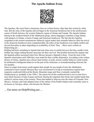 The Apache Indians Essay
The Apaches, like most Native Americans, have no written history other than that written by white
men. But the story of the Apaches did not begin in the American Southwest but in the northwestern
corner of North America, the western Subarctic region of Alaska and Canada. The Apache Indians
belong to the southern branch of the Athabascan group, whose languages constitute a large family,
with speakers in Alaska, western Canada, and American Southwest. The fact that the Apaches
originated in the western mountainous Subarctic region makes their nomadic behavior after the arrival
in the American Southwest more comprehensible; the tribes of the Southwest were highly mobile and
moved from place to place depending on availability of food. They ... Show more content on
Helpwriting.net ...
Raiding had been something to Apache had only done once in awhile but now that they couldn t hunt
buffalo any longer raiding became necessary for their survival. The hostility between the Apache and
the Spanish settlers increased when New Mexico became a Spanish Colony . From the time of the
Spanish colonization until 1886 they were noted for their warlike disposition. According to the written
history of whites, Apaches have always been hostile; in truth, serious warlike behavior could usually
be attributed to belligerent behavior on the part of the whiteman, or misunderstandings between the
two peoples.
Since no single food source could support their people for any length of time the Athabaskan
continued to move around. Because they were accustomed to living in mountainous regions their
migration southward followed the Rocky Mountain range until they eventually reached the
Southwestern us, probably in the 1500 s. The reason for all this southward trek is not so clear but is
most likely because of lack of game and food. During the migration they broke into smaller bands that
settled in various areas of the country. Those that landed in what are now the states of Colorado, New
Mexico, Arizona, and Utah adopted some of the culture of the Pueblo Indians and eventually came to
be known as Navajos; others, who became the Western
... Get more on HelpWriting.net ...
 