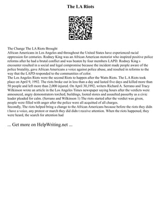 The LA Riots
The Change The LA Riots Brought
African Americans in Los Angeles and throughout the United States have experienced racial
oppression for centuries. Rodney King was an African American motorist who inspired positive police
reforms after he had a brutal conflict and was beaten by four members LAPD. Rodney King s
encounter resulted in a social and legal compromise because the incident made people aware of the
police brutality, gave African Americans a voice against police abuse, and resulted in reforms to the
way that the LAPD responded to the communities of color.
The Los Angeles Riots were the second Riots to happen after the Watts Riots. The L.A Riots took
place on April 9, 1992. The riots broke out in less than a day and lasted five days and killed more than
50 people and left more than 2,000 injured. On April 30,1992, writers Richard A. Serrano and Tracy
Wilkinson wrote an article in the Los Angeles Times newspaper saying hours after the verdicts were
announced, angry demonstrators torched, buildings, looted stores and assaulted passerby as a civic
leader pleaded for calm. (Serrano and Wilkinson 1) The riots started after the verdict was given,
people were filled with anger after the police were all acquitted of all charges.
Secondly, The riots helped bring a change to the African Americans because before the riots they didn
t have a voice, any protest or march they did didn t receive attention. When the riots happened, they
were heard, the search for attention had
... Get more on HelpWriting.net ...
 