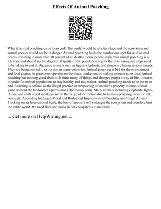 Effects Of Animal Poaching
What if animal poaching came to an end? The world would be a better place and the ecosystem and
animal species would not be in danger. Animal poaching holds the number one spot for wild animal
deaths, resulting in more than 50 percent of all deaths. Some people argue that animal poaching is a
life style and should not be stopped. Majority of the population argues that it is wrong and steps need
to be taking to end it. Big game animals such as tigers, elephants, and rhinos are facing serious danger.
They are being pushed to extinction in many countries. Animal poaching is bad for the environment
and food chains, its gruesome, operates on the black market and is making animals go extinct. Animal
poaching has nothing good about it. It ruins many of things and changes people s way of life. It makes
it harder for animal populations to stay healthy and not extinct. Animal poaching needs to be put to an
end. Poaching is defined as the illegal practice of trespassing on another s property to hunt or steal
game without the landowner s permission (Dicitonary.com). Many animals including elephants, tigers,
rhinos, and snub nosed monkeys are on the verge of extinction due to humans poaching them for felt,
ivory, etc. According to, Legal, Moral and Biological Implications of Poaching and Illegal Animal
Tracking on an International Scale, the loss of animals will endanger the ecosystem and therefore hurt
the entire world. We need flora and fauna in our ecosystems to maintain
... Get more on HelpWriting.net ...
 