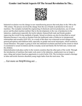 Gender And Social Aspects Of The Sexual Revolution In The...
Industrial revolution was the change to new manufacturing process that took place in the 18th to the
19th century. The process involved the change from the use of hands in production to the use of
machines. The examples included the engineering of chemicals and iron productions, use of steam
power and the plant machine method. Due to the developments in the way of production in the
industries, employment especially the textile industry featured both male and female genders
improving the overall living standards of people. Sexual revolution can also be described as sexual
liberation because it was seen as freedom from the traditional codes of behavior to interpersonal
relationships and sexuality (Gill 103). As a result of this there was witnessed several changes in the
general perceptions and traditions held, especially on gender and social stereotypes, which resulted to
sexual liberation. This paper is going to look into industrial revolution and find out the extent to which
it constituted to sexual revolution and the everyday social and family life for both men, women and
the children.
Industrialization took place earlier in the western countries than the other parts of the world. Through
the introduction of machines that made work easier in the industries, employment was no longer a
man s thing and women found an opportunity to work (Carlin 318). The revolution created a shortage
in labor and textile factories absorbed young single ladies from the rural areas. The
... Get more on HelpWriting.net ...
 