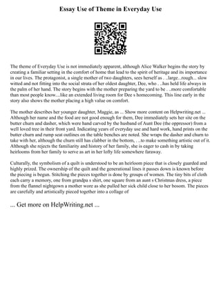 Essay Use of Theme in Everyday Use
The theme of Everyday Use is not immediately apparent, although Alice Walker begins the story by
creating a familiar setting in the comfort of home that lead to the spirit of heritage and its importance
in our lives. The protagonist, a single mother of two daughters, sees herself as . ..large...rough... slow
witted and not fitting into the social strata of her oldest daughter, Dee, who . ..has held life always in
the palm of her hand. The story begins with the mother preparing the yard to be . ..more comfortable
than most people know....like an extended living room for Dee s homecoming. This line early in the
story also shows the mother placing a high value on comfort.
The mother describes her younger daughter, Maggie, as ... Show more content on Helpwriting.net ...
Although her name and the food are not good enough for them, Dee immediately sets her site on the
butter churn and dasher, which were hand carved by the husband of Aunt Dee (the oppressor) from a
well loved tree in their front yard. Indicating years of everyday use and hard work, hand prints on the
butter churn and rump seat outlines on the table benches are noted. She wraps the dasher and churn to
take with her, although the churn still has clabber in the bottom, . ..to make something artistic out of it.
Although she rejects the familiarity and history of her family, she is eager to cash in by taking
heirlooms from her family to serve as art in her lofty life somewhere faraway.
Culturally, the symbolism of a quilt is understood to be an heirloom piece that is closely guarded and
highly prized. The ownership of the quilt and the generational lines it passes down is known before
the piecing is begun. Stitching the pieces together is done by groups of women. The tiny bits of cloth
each carry a memory, one from grandpa s shirt, one square from an aunt s Christmas dress, a piece
from the flannel nightgown a mother wore as she pulled her sick child close to her bosom. The pieces
are carefully and artistically pieced together into a collage of
... Get more on HelpWriting.net ...
 
