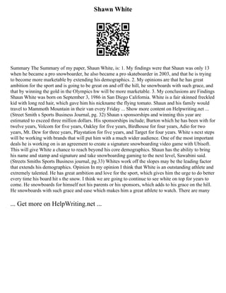 Shawn White
Summary The Summary of my paper, Shaun White, is: 1. My findings were that Shaun was only 13
when he became a pro snowboarder, he also became a pro skateboarder in 2003, and that he is trying
to become more marketable by extending his demographics. 2. My opinions are that he has great
ambition for the sport and is going to be great on and off the hill, he snowboards with such grace, and
that by winning the gold in the Olympics hw will be more marketable. 3. My conclusions are Findings
Shaun White was born on September 3, 1986 in San Diego California. White is a fair skinned freckled
kid with long red hair, which gave him his nickname the flying tomato. Shaun and his family would
travel to Mammoth Mountain in their van every Friday ... Show more content on Helpwriting.net ...
(Street Smith s Sports Business Journal, pg. 32) Shaun s sponsorships and winning this year are
estimated to exceed three million dollars. His sponsorships include; Burton which he has been with for
twelve years, Volcom for five years, Oakley for five years, Birdhouse for four years, Adio for two
years, Mt. Dew for three years, Playstation for five years, and Target for four years. White s next steps
will be working with brands that will put him with a much wider audience. One of the most important
deals he is working on is an agreement to create a signature snowboarding video game with Ubisoft.
This will give White a chance to reach beyond his core demographics. Shaun has the ability to bring
his name and stamp and signature and take snowboarding gaming to the next level, Sawabini said.
(Streets Smiths Sports Business journal, pg.33) Whites work off the slopes may be the leading factor
that extends his demographics. Opinion In my opinion I think that White is an outstanding athlete and
extremely talented. He has great ambition and love for the sport, which gives him the urge to do better
every time his board hit s the snow. I think we are going to continue to see white on top for years to
come. He snowboards for himself not his parents or his sponsors, which adds to his grace on the hill.
He snowboards with such grace and ease which makes him a great athlete to watch. There are many
... Get more on HelpWriting.net ...
 